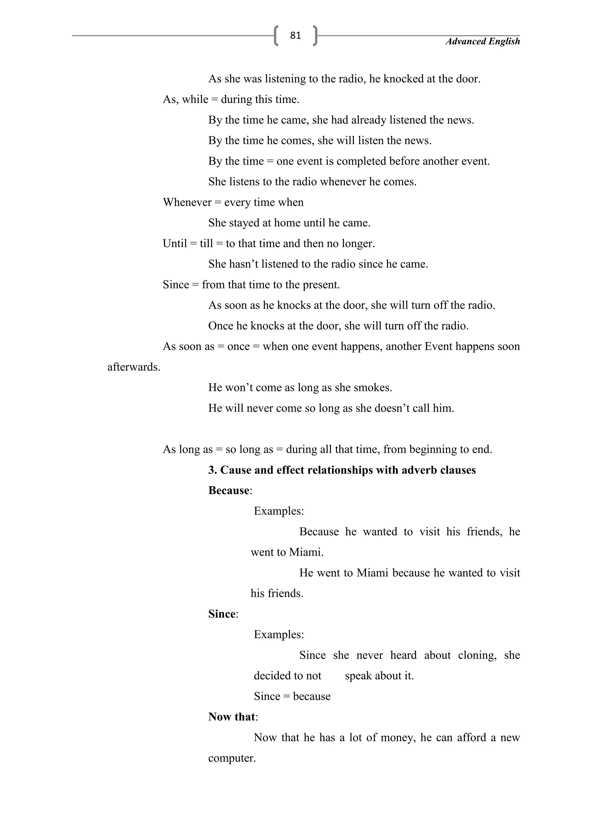 Advanced English
81
As she was listening to the radio, he knocked at the door.
As, while = during this time.
By the time he came, she had already listened the news.
By the time he comes, she will listen the news.
By the time = one event is completed before another event.
She listens to the radio whenever he comes.
Whenever = every time when
She stayed at home until he came.
Until = till = to that time and then no longer.
She hasn‘t listened to the radio since he came.
Since = from that time to the present.
As soon as he knocks at the door, she will turn off the radio.
Once he knocks at the door, she will turn off the radio.
As soon as = once = when one event happens, another Event happens soon
afterwards.
He won‘t come as long as she smokes.
He will never come so long as she doesn‘t call him.
As long as = so long as = during all that time, from beginning to end.
3. Cause and effect relationships with adverb clauses
Because:
Examples:
Because he wanted to visit his friends, he
went to Miami.
He went to Miami because he wanted to visit
his friends.
Since:
Examples:
Since she never heard about cloning, she
decided to not speak about it.
Since = because
Now that:
Now that he has a lot of money, he can afford a new
computer.
 
