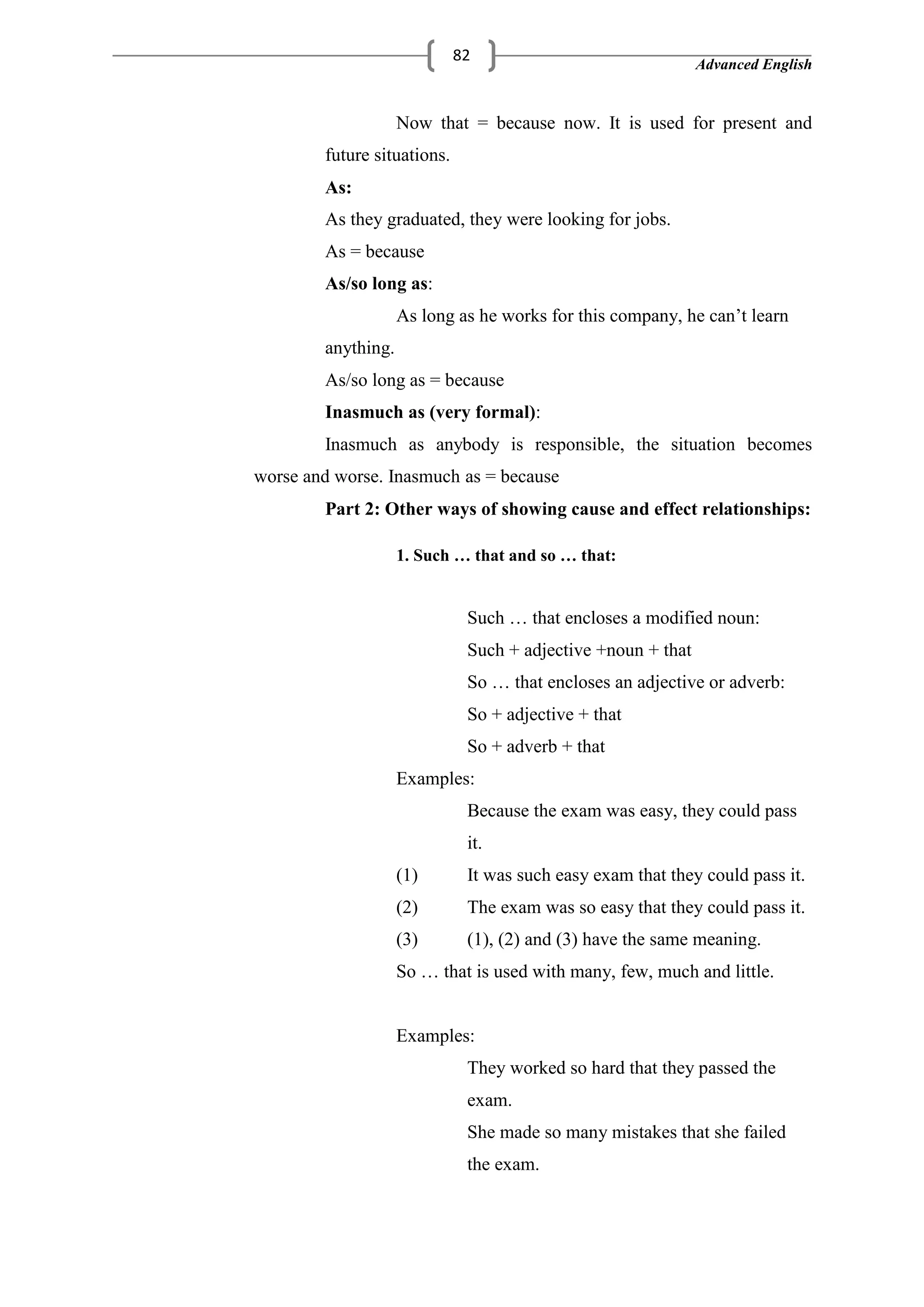Advanced English
82
Now that = because now. It is used for present and
future situations.
As:
As they graduated, they were looking for jobs.
As = because
As/so long as:
As long as he works for this company, he can‘t learn
anything.
As/so long as = because
Inasmuch as (very formal):
Inasmuch as anybody is responsible, the situation becomes
worse and worse. Inasmuch as = because
Part 2: Other ways of showing cause and effect relationships:
1. Such … that and so … that:
Such … that encloses a modified noun:
Such + adjective +noun + that
So … that encloses an adjective or adverb:
So + adjective + that
So + adverb + that
Examples:
Because the exam was easy, they could pass
it.
(1) It was such easy exam that they could pass it.
(2) The exam was so easy that they could pass it.
(3) (1), (2) and (3) have the same meaning.
So … that is used with many, few, much and little.
Examples:
They worked so hard that they passed the
exam.
She made so many mistakes that she failed
the exam.
 