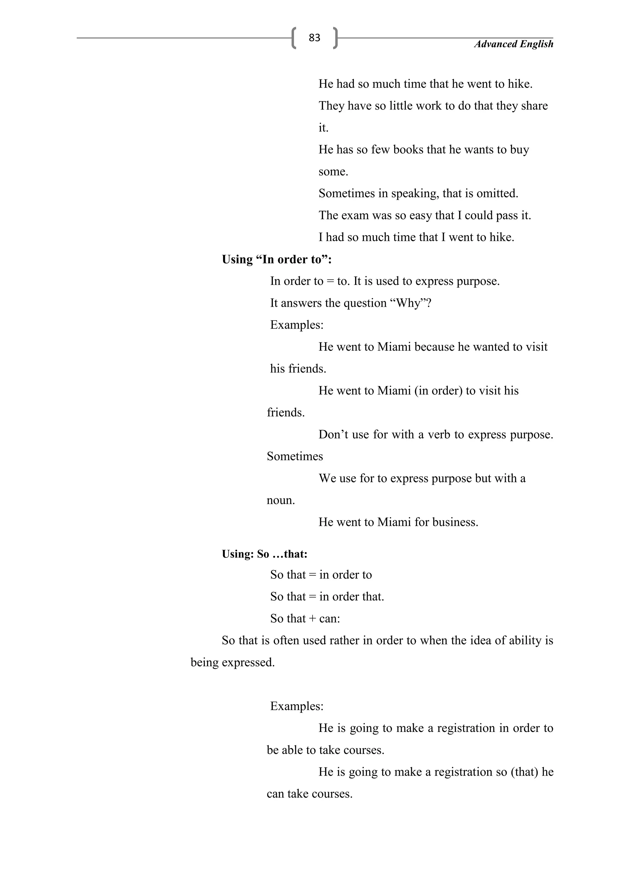 Advanced English
83
He had so much time that he went to hike.
They have so little work to do that they share
it.
He has so few books that he wants to buy
some.
Sometimes in speaking, that is omitted.
The exam was so easy that I could pass it.
I had so much time that I went to hike.
Using “In order to”:
In order to = to. It is used to express purpose.
It answers the question ―Why‖?
Examples:
He went to Miami because he wanted to visit
his friends.
He went to Miami (in order) to visit his
friends.
Don‘t use for with a verb to express purpose.
Sometimes
We use for to express purpose but with a
noun.
He went to Miami for business.
Using: So …that:
So that = in order to
So that = in order that.
So that + can:
So that is often used rather in order to when the idea of ability is
being expressed.
Examples:
He is going to make a registration in order to
be able to take courses.
He is going to make a registration so (that) he
can take courses.
 