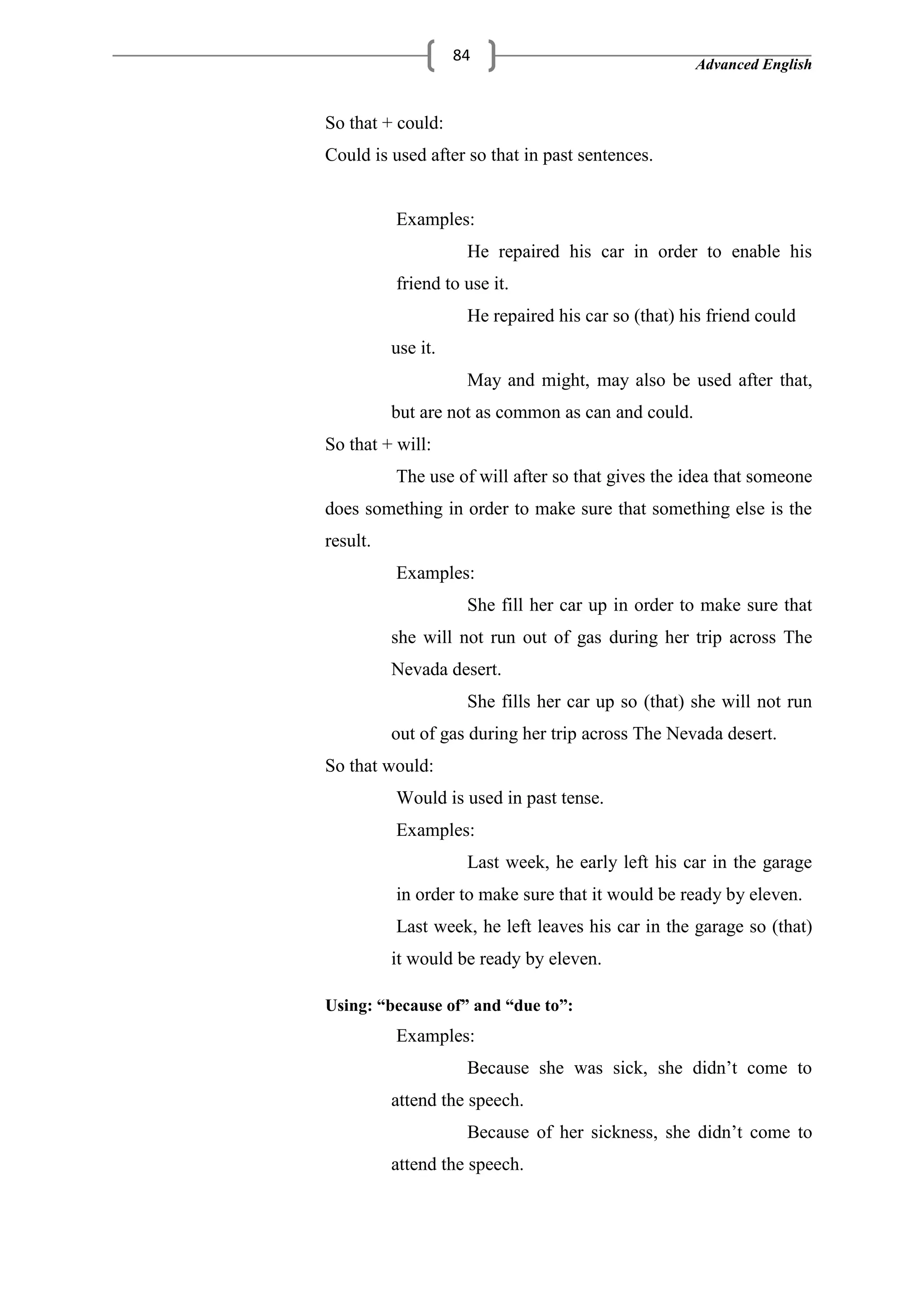 Advanced English
84
So that + could:
Could is used after so that in past sentences.
Examples:
He repaired his car in order to enable his
friend to use it.
He repaired his car so (that) his friend could
use it.
May and might, may also be used after that,
but are not as common as can and could.
So that + will:
The use of will after so that gives the idea that someone
does something in order to make sure that something else is the
result.
Examples:
She fill her car up in order to make sure that
she will not run out of gas during her trip across The
Nevada desert.
She fills her car up so (that) she will not run
out of gas during her trip across The Nevada desert.
So that would:
Would is used in past tense.
Examples:
Last week, he early left his car in the garage
in order to make sure that it would be ready by eleven.
Last week, he left leaves his car in the garage so (that)
it would be ready by eleven.
Using: “because of” and “due to”:
Examples:
Because she was sick, she didn‘t come to
attend the speech.
Because of her sickness, she didn‘t come to
attend the speech.
 