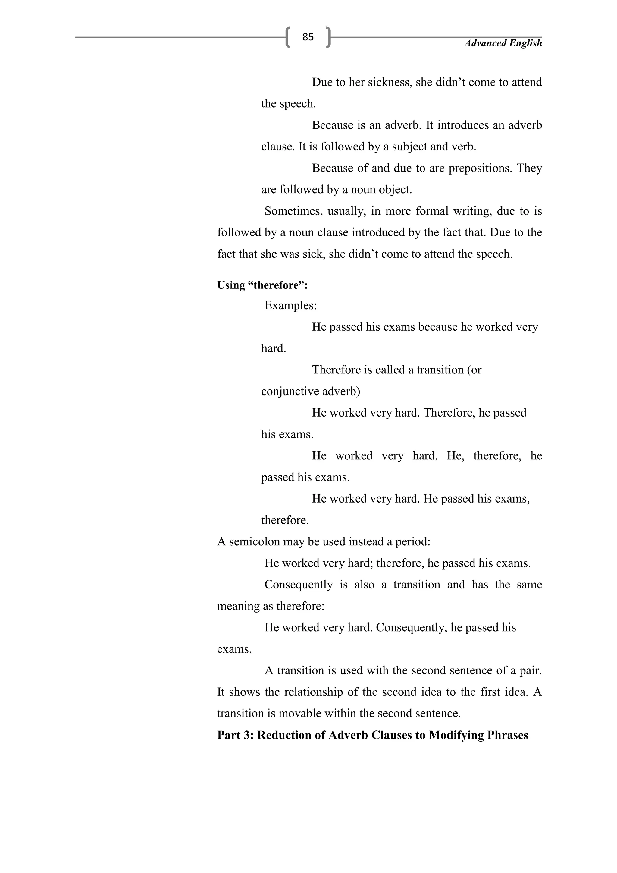 Advanced English
85
Due to her sickness, she didn‘t come to attend
the speech.
Because is an adverb. It introduces an adverb
clause. It is followed by a subject and verb.
Because of and due to are prepositions. They
are followed by a noun object.
Sometimes, usually, in more formal writing, due to is
followed by a noun clause introduced by the fact that. Due to the
fact that she was sick, she didn‘t come to attend the speech.
Using “therefore”:
Examples:
He passed his exams because he worked very
hard.
Therefore is called a transition (or
conjunctive adverb)
He worked very hard. Therefore, he passed
his exams.
He worked very hard. He, therefore, he
passed his exams.
He worked very hard. He passed his exams,
therefore.
A semicolon may be used instead a period:
He worked very hard; therefore, he passed his exams.
Consequently is also a transition and has the same
meaning as therefore:
He worked very hard. Consequently, he passed his
exams.
A transition is used with the second sentence of a pair.
It shows the relationship of the second idea to the first idea. A
transition is movable within the second sentence.
Part 3: Reduction of Adverb Clauses to Modifying Phrases
 