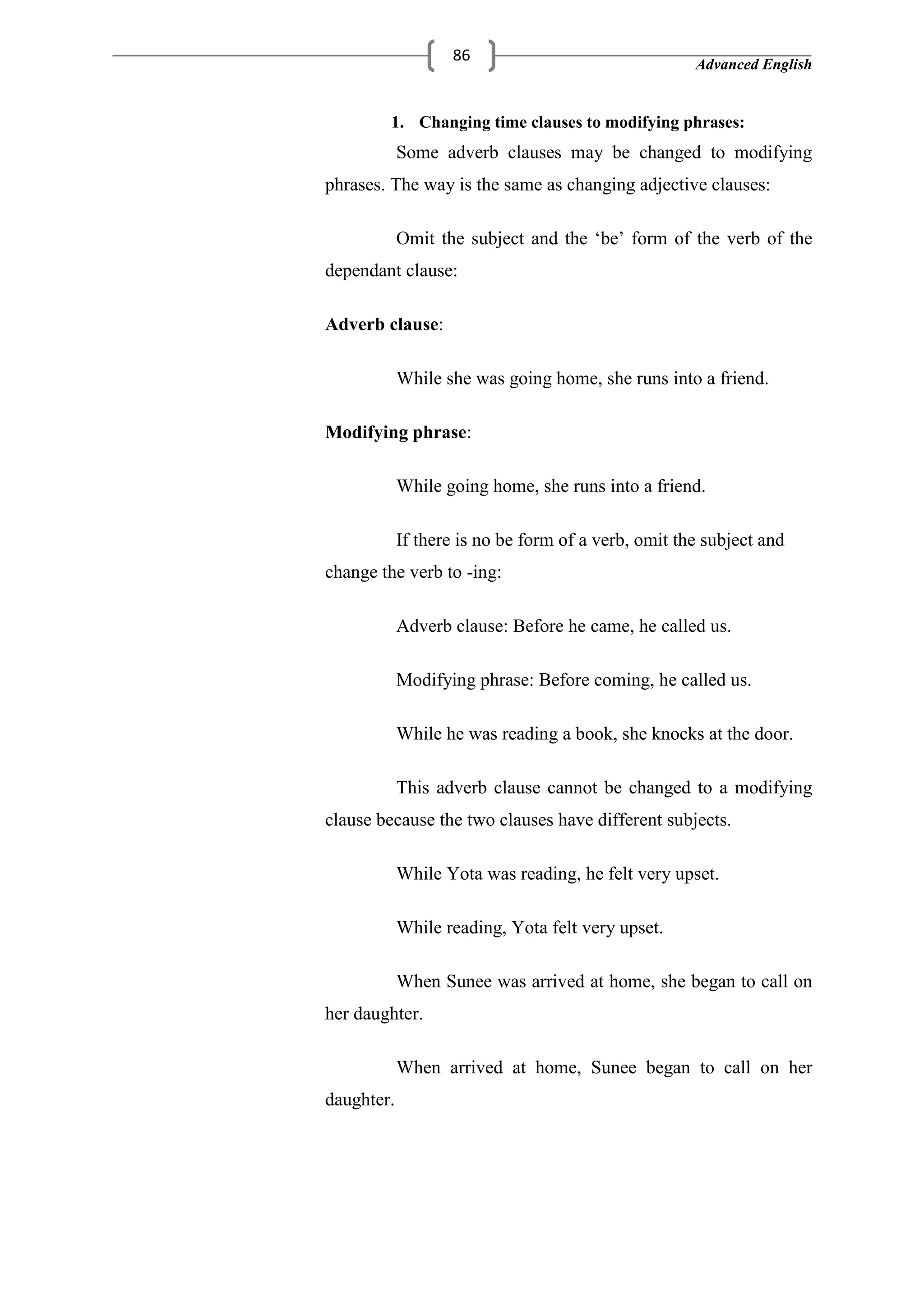 Advanced English
86
1. Changing time clauses to modifying phrases:
Some adverb clauses may be changed to modifying
phrases. The way is the same as changing adjective clauses:
Omit the subject and the ‗be‘ form of the verb of the
dependant clause:
Adverb clause:
While she was going home, she runs into a friend.
Modifying phrase:
While going home, she runs into a friend.
If there is no be form of a verb, omit the subject and
change the verb to -ing:
Adverb clause: Before he came, he called us.
Modifying phrase: Before coming, he called us.
While he was reading a book, she knocks at the door.
This adverb clause cannot be changed to a modifying
clause because the two clauses have different subjects.
While Yota was reading, he felt very upset.
While reading, Yota felt very upset.
When Sunee was arrived at home, she began to call on
her daughter.
When arrived at home, Sunee began to call on her
daughter.
 