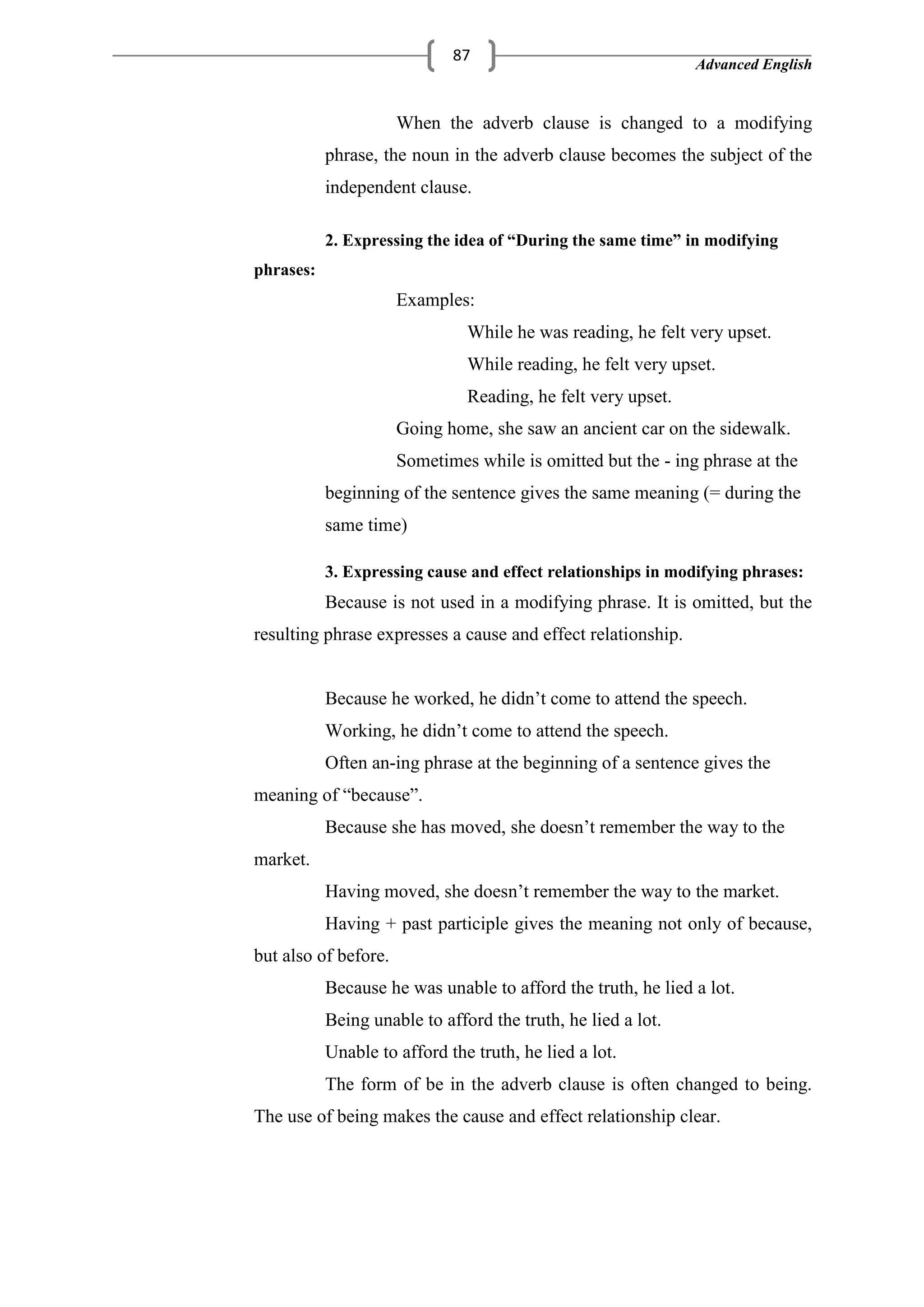 Advanced English
87
When the adverb clause is changed to a modifying
phrase, the noun in the adverb clause becomes the subject of the
independent clause.
2. Expressing the idea of “During the same time” in modifying
phrases:
Examples:
While he was reading, he felt very upset.
While reading, he felt very upset.
Reading, he felt very upset.
Going home, she saw an ancient car on the sidewalk.
Sometimes while is omitted but the - ing phrase at the
beginning of the sentence gives the same meaning (= during the
same time)
3. Expressing cause and effect relationships in modifying phrases:
Because is not used in a modifying phrase. It is omitted, but the
resulting phrase expresses a cause and effect relationship.
Because he worked, he didn‘t come to attend the speech.
Working, he didn‘t come to attend the speech.
Often an-ing phrase at the beginning of a sentence gives the
meaning of ―because‖.
Because she has moved, she doesn‘t remember the way to the
market.
Having moved, she doesn‘t remember the way to the market.
Having + past participle gives the meaning not only of because,
but also of before.
Because he was unable to afford the truth, he lied a lot.
Being unable to afford the truth, he lied a lot.
Unable to afford the truth, he lied a lot.
The form of be in the adverb clause is often changed to being.
The use of being makes the cause and effect relationship clear.
 