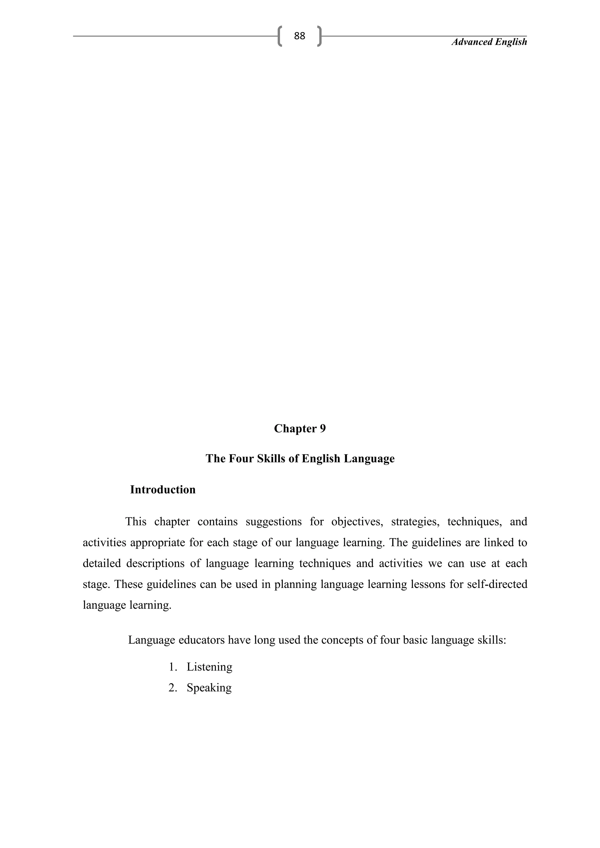 Advanced English
88
Chapter 9
The Four Skills of English Language
Introduction
This chapter contains suggestions for objectives, strategies, techniques, and
activities appropriate for each stage of our language learning. The guidelines are linked to
detailed descriptions of language learning techniques and activities we can use at each
stage. These guidelines can be used in planning language learning lessons for self-directed
language learning.
Language educators have long used the concepts of four basic language skills:
1. Listening
2. Speaking
 