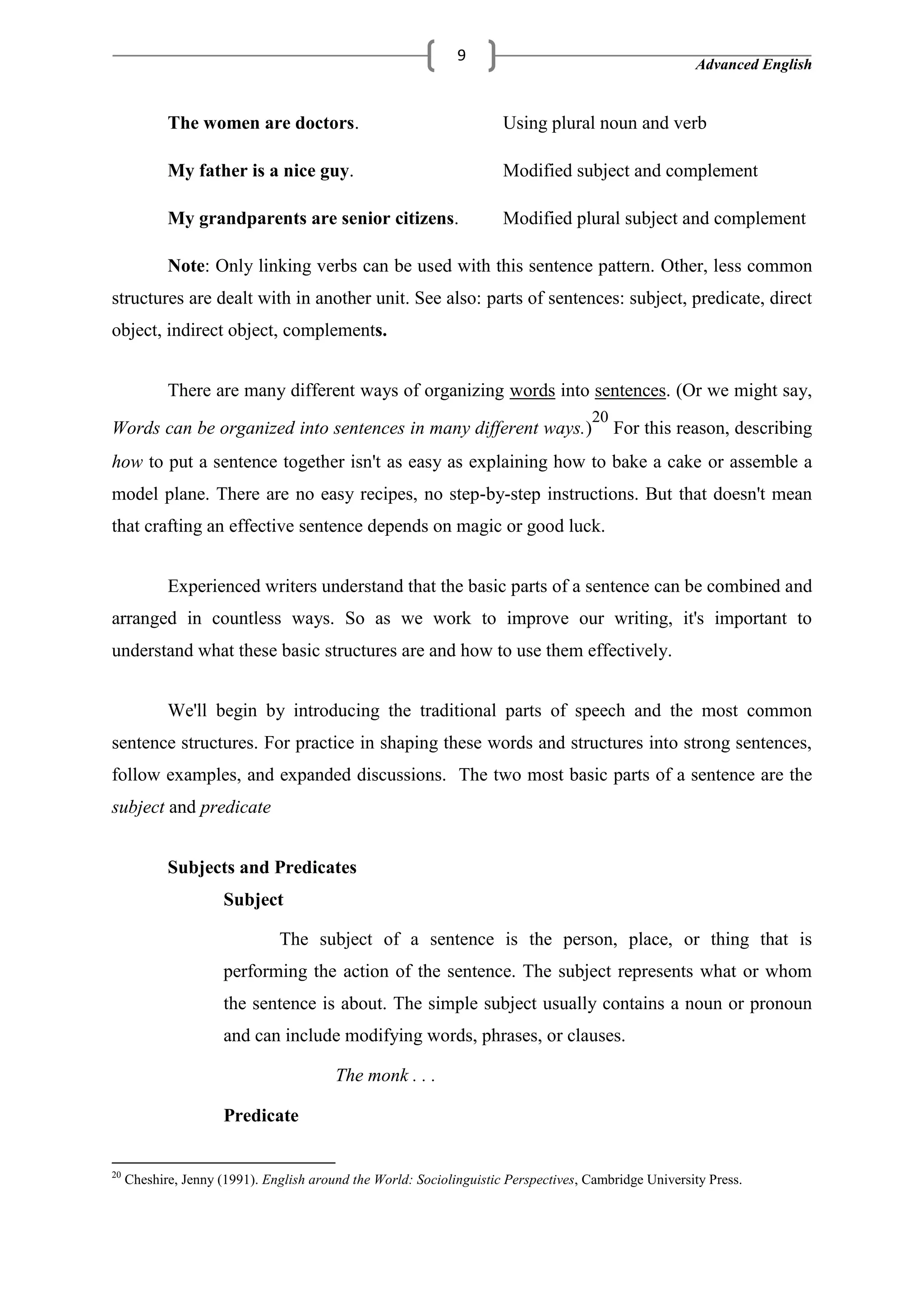Advanced English
9
The women are doctors. Using plural noun and verb
My father is a nice guy. Modified subject and complement
My grandparents are senior citizens. Modified plural subject and complement
Note: Only linking verbs can be used with this sentence pattern. Other, less common
structures are dealt with in another unit. See also: parts of sentences: subject, predicate, direct
object, indirect object, complements.
There are many different ways of organizing words into sentences. (Or we might say,
Words can be organized into sentences in many different ways.)
20
For this reason, describing
how to put a sentence together isn't as easy as explaining how to bake a cake or assemble a
model plane. There are no easy recipes, no step-by-step instructions. But that doesn't mean
that crafting an effective sentence depends on magic or good luck.
Experienced writers understand that the basic parts of a sentence can be combined and
arranged in countless ways. So as we work to improve our writing, it's important to
understand what these basic structures are and how to use them effectively.
We'll begin by introducing the traditional parts of speech and the most common
sentence structures. For practice in shaping these words and structures into strong sentences,
follow examples, and expanded discussions. The two most basic parts of a sentence are the
subject and predicate
Subjects and Predicates
Subject
The subject of a sentence is the person, place, or thing that is
performing the action of the sentence. The subject represents what or whom
the sentence is about. The simple subject usually contains a noun or pronoun
and can include modifying words, phrases, or clauses.
The monk . . .
Predicate
20
Cheshire, Jenny (1991). English around the World: Sociolinguistic Perspectives, Cambridge University Press.
 