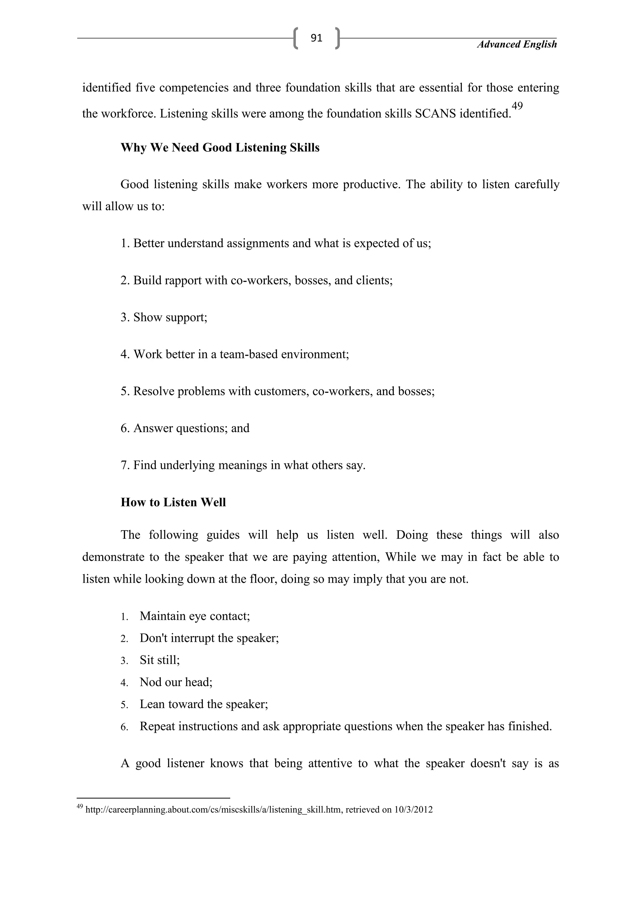 Advanced English
91
identified five competencies and three foundation skills that are essential for those entering
the workforce. Listening skills were among the foundation skills SCANS identified.
49
Why We Need Good Listening Skills
Good listening skills make workers more productive. The ability to listen carefully
will allow us to:
1. Better understand assignments and what is expected of us;
2. Build rapport with co-workers, bosses, and clients;
3. Show support;
4. Work better in a team-based environment;
5. Resolve problems with customers, co-workers, and bosses;
6. Answer questions; and
7. Find underlying meanings in what others say.
How to Listen Well
The following guides will help us listen well. Doing these things will also
demonstrate to the speaker that we are paying attention, While we may in fact be able to
listen while looking down at the floor, doing so may imply that you are not.
1. Maintain eye contact;
2. Don't interrupt the speaker;
3. Sit still;
4. Nod our head;
5. Lean toward the speaker;
6. Repeat instructions and ask appropriate questions when the speaker has finished.
A good listener knows that being attentive to what the speaker doesn't say is as
49
http://careerplanning.about.com/cs/miscskills/a/listening_skill.htm, retrieved on 10/3/2012
 