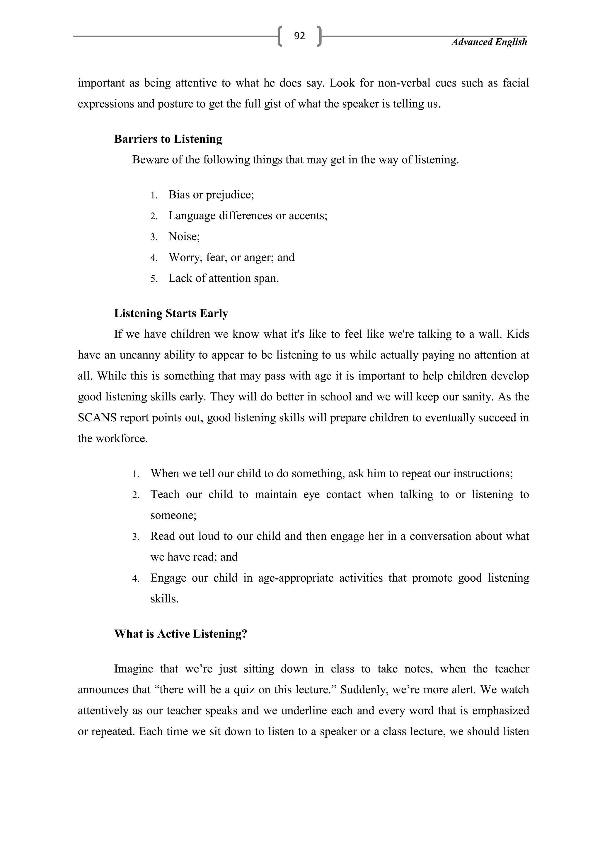 Advanced English
92
important as being attentive to what he does say. Look for non-verbal cues such as facial
expressions and posture to get the full gist of what the speaker is telling us.
Barriers to Listening
Beware of the following things that may get in the way of listening.
1. Bias or prejudice;
2. Language differences or accents;
3. Noise;
4. Worry, fear, or anger; and
5. Lack of attention span.
Listening Starts Early
If we have children we know what it's like to feel like we're talking to a wall. Kids
have an uncanny ability to appear to be listening to us while actually paying no attention at
all. While this is something that may pass with age it is important to help children develop
good listening skills early. They will do better in school and we will keep our sanity. As the
SCANS report points out, good listening skills will prepare children to eventually succeed in
the workforce.
1. When we tell our child to do something, ask him to repeat our instructions;
2. Teach our child to maintain eye contact when talking to or listening to
someone;
3. Read out loud to our child and then engage her in a conversation about what
we have read; and
4. Engage our child in age-appropriate activities that promote good listening
skills.
What is Active Listening?
Imagine that we‘re just sitting down in class to take notes, when the teacher
announces that ―there will be a quiz on this lecture.‖ Suddenly, we‘re more alert. We watch
attentively as our teacher speaks and we underline each and every word that is emphasized
or repeated. Each time we sit down to listen to a speaker or a class lecture, we should listen
 