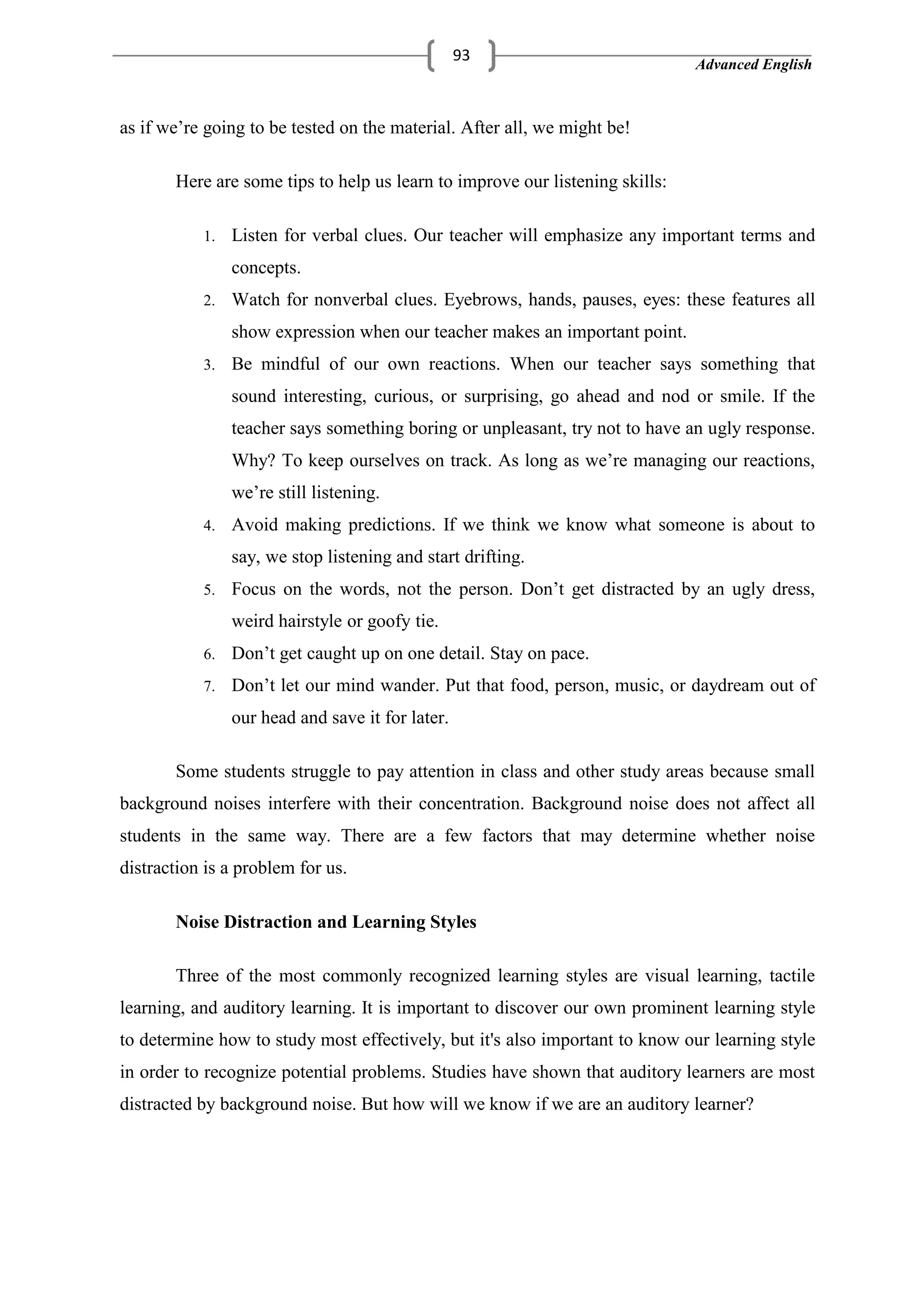 Advanced English
93
as if we‘re going to be tested on the material. After all, we might be!
Here are some tips to help us learn to improve our listening skills:
1. Listen for verbal clues. Our teacher will emphasize any important terms and
concepts.
2. Watch for nonverbal clues. Eyebrows, hands, pauses, eyes: these features all
show expression when our teacher makes an important point.
3. Be mindful of our own reactions. When our teacher says something that
sound interesting, curious, or surprising, go ahead and nod or smile. If the
teacher says something boring or unpleasant, try not to have an ugly response.
Why? To keep ourselves on track. As long as we‘re managing our reactions,
we‘re still listening.
4. Avoid making predictions. If we think we know what someone is about to
say, we stop listening and start drifting.
5. Focus on the words, not the person. Don‘t get distracted by an ugly dress,
weird hairstyle or goofy tie.
6. Don‘t get caught up on one detail. Stay on pace.
7. Don‘t let our mind wander. Put that food, person, music, or daydream out of
our head and save it for later.
Some students struggle to pay attention in class and other study areas because small
background noises interfere with their concentration. Background noise does not affect all
students in the same way. There are a few factors that may determine whether noise
distraction is a problem for us.
Noise Distraction and Learning Styles
Three of the most commonly recognized learning styles are visual learning, tactile
learning, and auditory learning. It is important to discover our own prominent learning style
to determine how to study most effectively, but it's also important to know our learning style
in order to recognize potential problems. Studies have shown that auditory learners are most
distracted by background noise. But how will we know if we are an auditory learner?
 