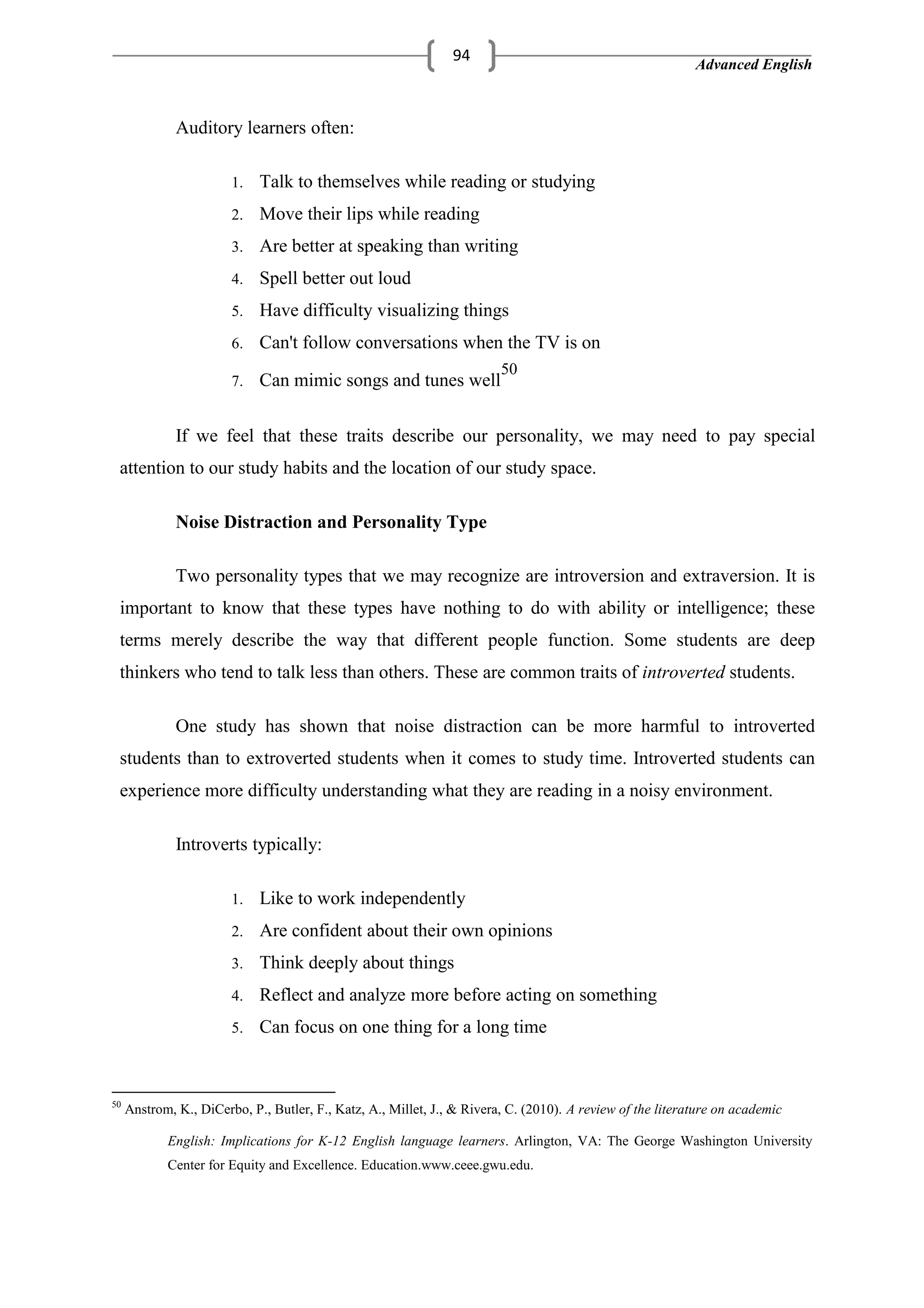 Advanced English
94
Auditory learners often:
1. Talk to themselves while reading or studying
2. Move their lips while reading
3. Are better at speaking than writing
4. Spell better out loud
5. Have difficulty visualizing things
6. Can't follow conversations when the TV is on
7. Can mimic songs and tunes well
50
If we feel that these traits describe our personality, we may need to pay special
attention to our study habits and the location of our study space.
Noise Distraction and Personality Type
Two personality types that we may recognize are introversion and extraversion. It is
important to know that these types have nothing to do with ability or intelligence; these
terms merely describe the way that different people function. Some students are deep
thinkers who tend to talk less than others. These are common traits of introverted students.
One study has shown that noise distraction can be more harmful to introverted
students than to extroverted students when it comes to study time. Introverted students can
experience more difficulty understanding what they are reading in a noisy environment.
Introverts typically:
1. Like to work independently
2. Are confident about their own opinions
3. Think deeply about things
4. Reflect and analyze more before acting on something
5. Can focus on one thing for a long time
50
Anstrom, K., DiCerbo, P., Butler, F., Katz, A., Millet, J., & Rivera, C. (2010). A review of the literature on academic
English: Implications for K-12 English language learners. Arlington, VA: The George Washington University
Center for Equity and Excellence. Education.www.ceee.gwu.edu.
 