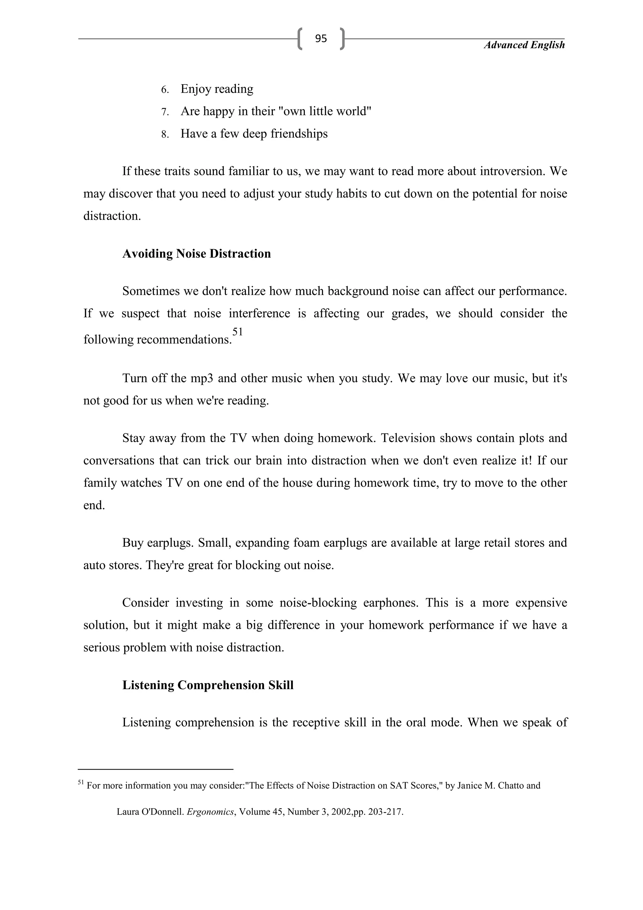 Advanced English
95
6. Enjoy reading
7. Are happy in their "own little world"
8. Have a few deep friendships
If these traits sound familiar to us, we may want to read more about introversion. We
may discover that you need to adjust your study habits to cut down on the potential for noise
distraction.
Avoiding Noise Distraction
Sometimes we don't realize how much background noise can affect our performance.
If we suspect that noise interference is affecting our grades, we should consider the
following recommendations.
51
Turn off the mp3 and other music when you study. We may love our music, but it's
not good for us when we're reading.
Stay away from the TV when doing homework. Television shows contain plots and
conversations that can trick our brain into distraction when we don't even realize it! If our
family watches TV on one end of the house during homework time, try to move to the other
end.
Buy earplugs. Small, expanding foam earplugs are available at large retail stores and
auto stores. They're great for blocking out noise.
Consider investing in some noise-blocking earphones. This is a more expensive
solution, but it might make a big difference in your homework performance if we have a
serious problem with noise distraction.
Listening Comprehension Skill
Listening comprehension is the receptive skill in the oral mode. When we speak of
51
For more information you may consider:"The Effects of Noise Distraction on SAT Scores," by Janice M. Chatto and
Laura O'Donnell. Ergonomics, Volume 45, Number 3, 2002,pp. 203-217.
 
