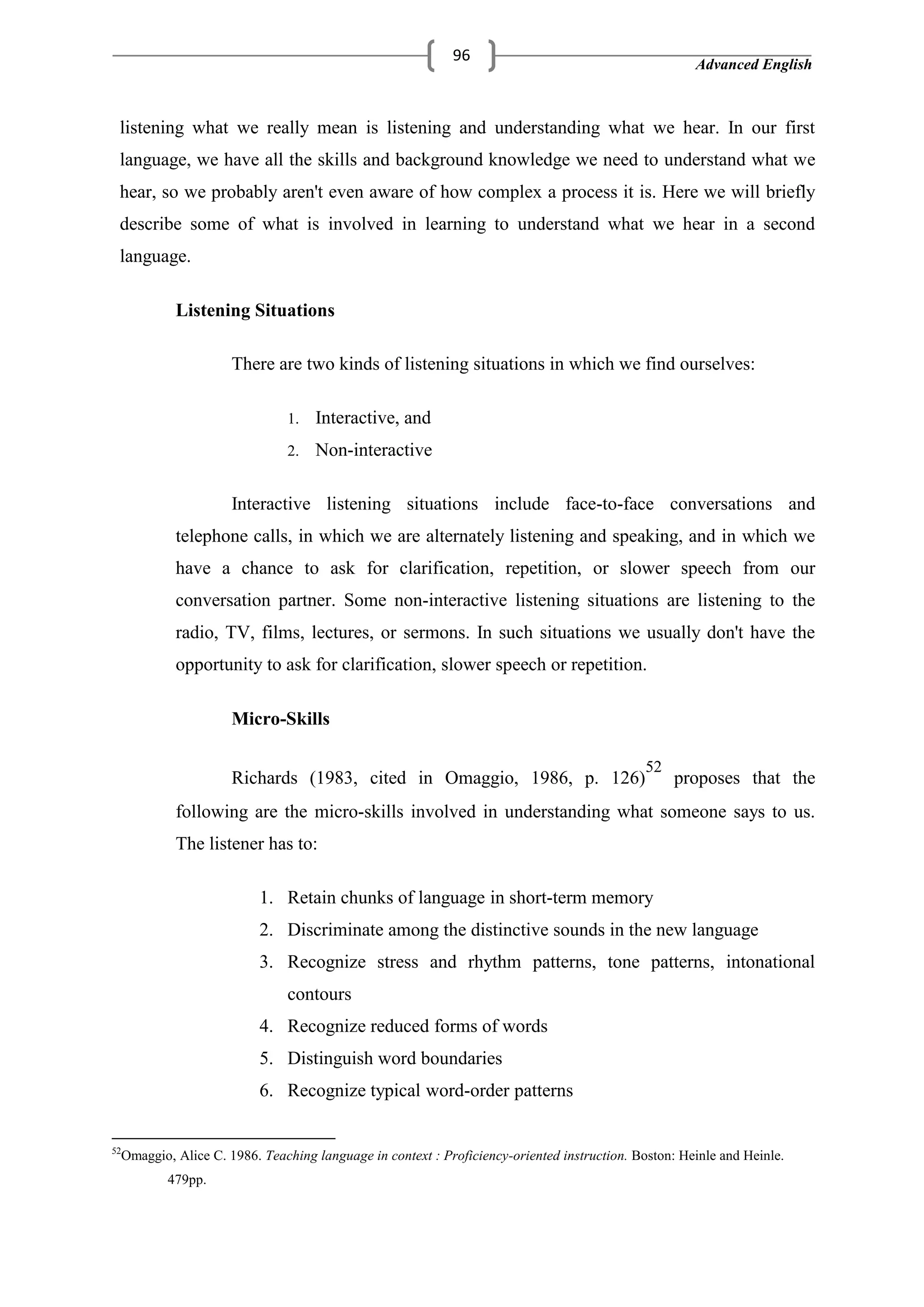 Advanced English
96
listening what we really mean is listening and understanding what we hear. In our first
language, we have all the skills and background knowledge we need to understand what we
hear, so we probably aren't even aware of how complex a process it is. Here we will briefly
describe some of what is involved in learning to understand what we hear in a second
language.
Listening Situations
There are two kinds of listening situations in which we find ourselves:
1. Interactive, and
2. Non-interactive
Interactive listening situations include face-to-face conversations and
telephone calls, in which we are alternately listening and speaking, and in which we
have a chance to ask for clarification, repetition, or slower speech from our
conversation partner. Some non-interactive listening situations are listening to the
radio, TV, films, lectures, or sermons. In such situations we usually don't have the
opportunity to ask for clarification, slower speech or repetition.
Micro-Skills
Richards (1983, cited in Omaggio, 1986, p. 126)
52
proposes that the
following are the micro-skills involved in understanding what someone says to us.
The listener has to:
1. Retain chunks of language in short-term memory
2. Discriminate among the distinctive sounds in the new language
3. Recognize stress and rhythm patterns, tone patterns, intonational
contours
4. Recognize reduced forms of words
5. Distinguish word boundaries
6. Recognize typical word-order patterns
52
Omaggio, Alice C. 1986. Teaching language in context : Proficiency-oriented instruction. Boston: Heinle and Heinle.
479pp.
 