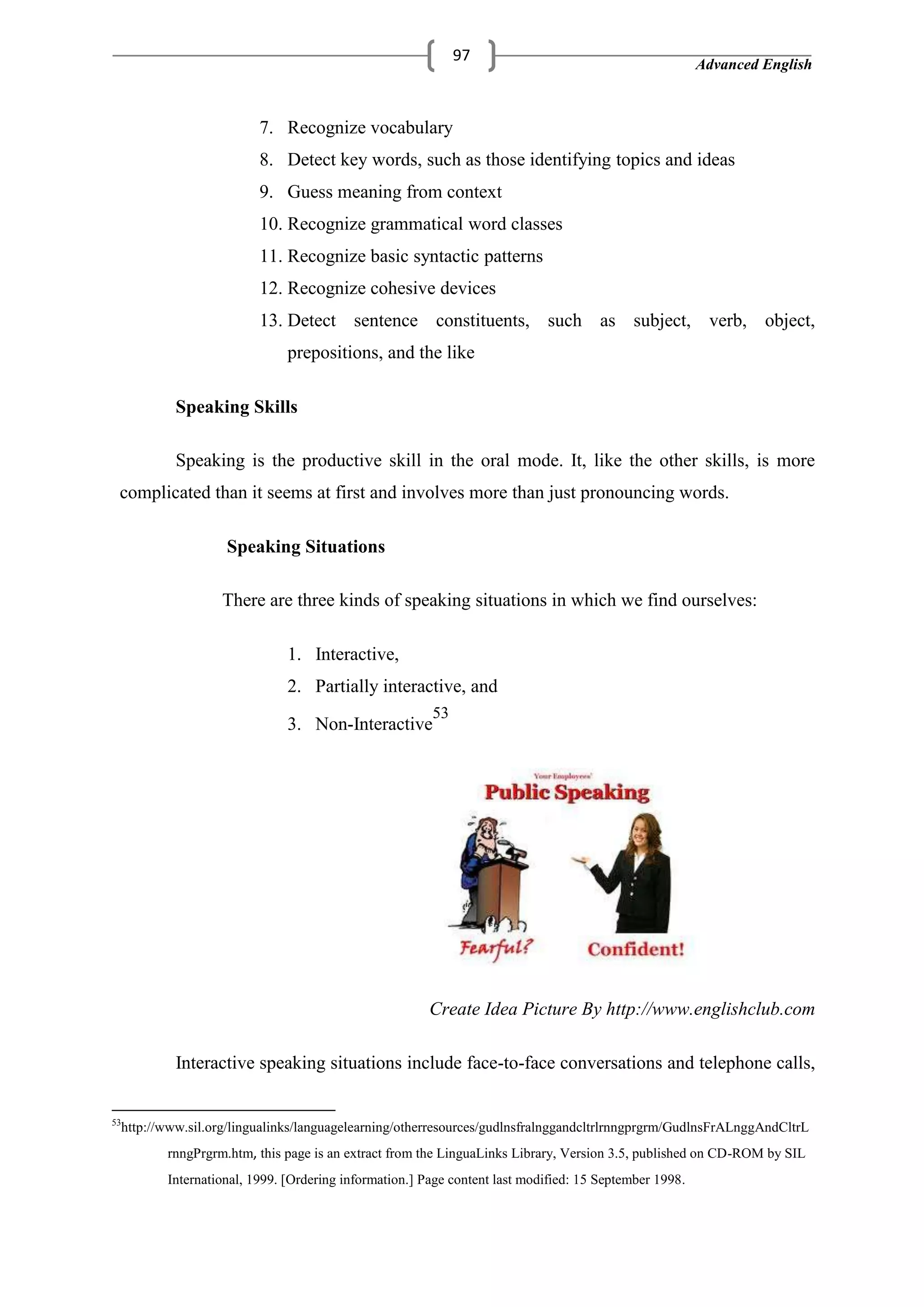 Advanced English
97
7. Recognize vocabulary
8. Detect key words, such as those identifying topics and ideas
9. Guess meaning from context
10. Recognize grammatical word classes
11. Recognize basic syntactic patterns
12. Recognize cohesive devices
13. Detect sentence constituents, such as subject, verb, object,
prepositions, and the like
Speaking Skills
Speaking is the productive skill in the oral mode. It, like the other skills, is more
complicated than it seems at first and involves more than just pronouncing words.
Speaking Situations
There are three kinds of speaking situations in which we find ourselves:
1. Interactive,
2. Partially interactive, and
3. Non-Interactive
53
Create Idea Picture By http://www.englishclub.com
Interactive speaking situations include face-to-face conversations and telephone calls,
53
http://www.sil.org/lingualinks/languagelearning/otherresources/gudlnsfralnggandcltrlrnngprgrm/GudlnsFrALnggAndCltrL
rnngPrgrm.htm, this page is an extract from the LinguaLinks Library, Version 3.5, published on CD-ROM by SIL
International, 1999. [Ordering information.] Page content last modified: 15 September 1998.
 