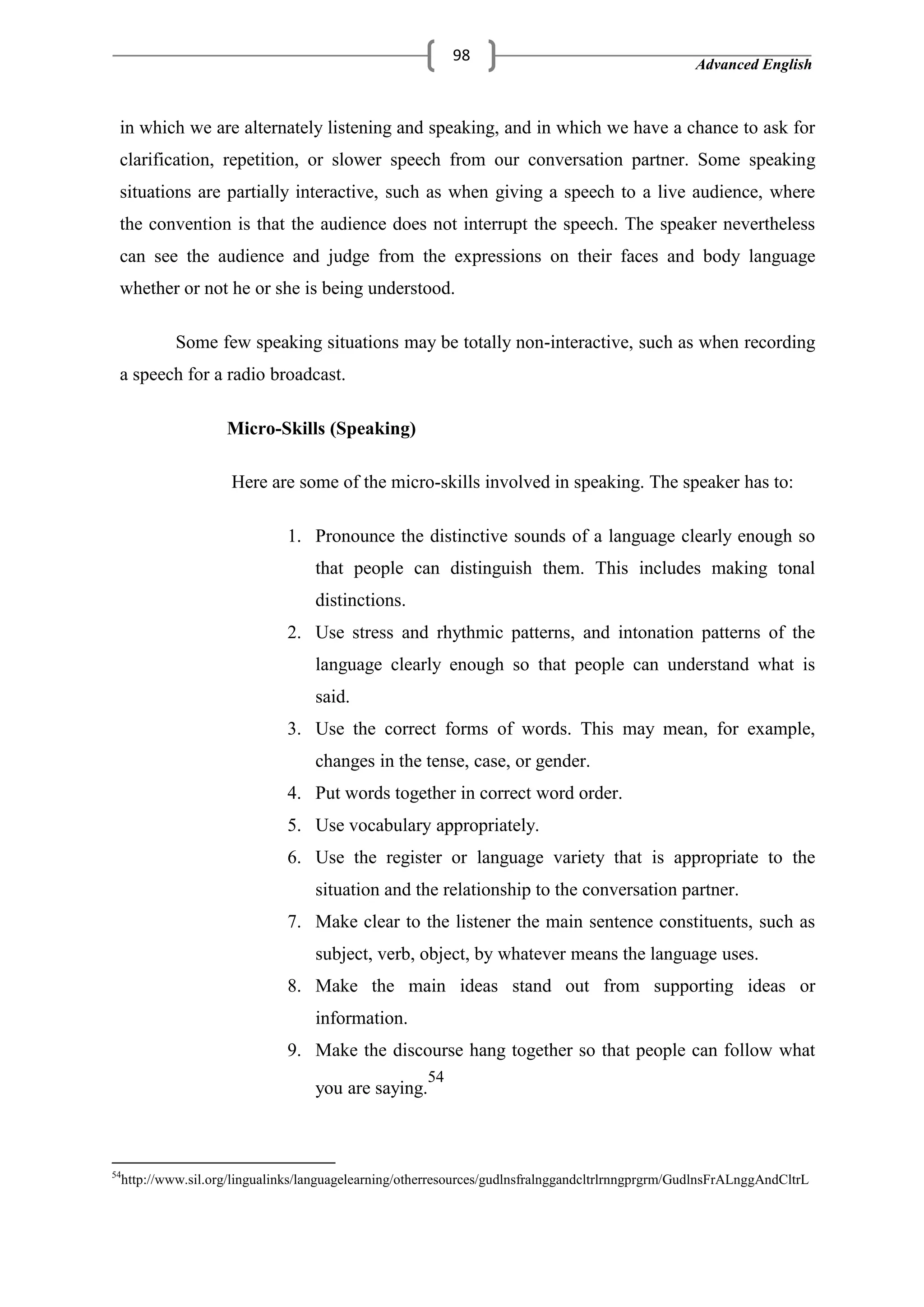 Advanced English
98
in which we are alternately listening and speaking, and in which we have a chance to ask for
clarification, repetition, or slower speech from our conversation partner. Some speaking
situations are partially interactive, such as when giving a speech to a live audience, where
the convention is that the audience does not interrupt the speech. The speaker nevertheless
can see the audience and judge from the expressions on their faces and body language
whether or not he or she is being understood.
Some few speaking situations may be totally non-interactive, such as when recording
a speech for a radio broadcast.
Micro-Skills (Speaking)
Here are some of the micro-skills involved in speaking. The speaker has to:
1. Pronounce the distinctive sounds of a language clearly enough so
that people can distinguish them. This includes making tonal
distinctions.
2. Use stress and rhythmic patterns, and intonation patterns of the
language clearly enough so that people can understand what is
said.
3. Use the correct forms of words. This may mean, for example,
changes in the tense, case, or gender.
4. Put words together in correct word order.
5. Use vocabulary appropriately.
6. Use the register or language variety that is appropriate to the
situation and the relationship to the conversation partner.
7. Make clear to the listener the main sentence constituents, such as
subject, verb, object, by whatever means the language uses.
8. Make the main ideas stand out from supporting ideas or
information.
9. Make the discourse hang together so that people can follow what
you are saying.
54
54
http://www.sil.org/lingualinks/languagelearning/otherresources/gudlnsfralnggandcltrlrnngprgrm/GudlnsFrALnggAndCltrL
 