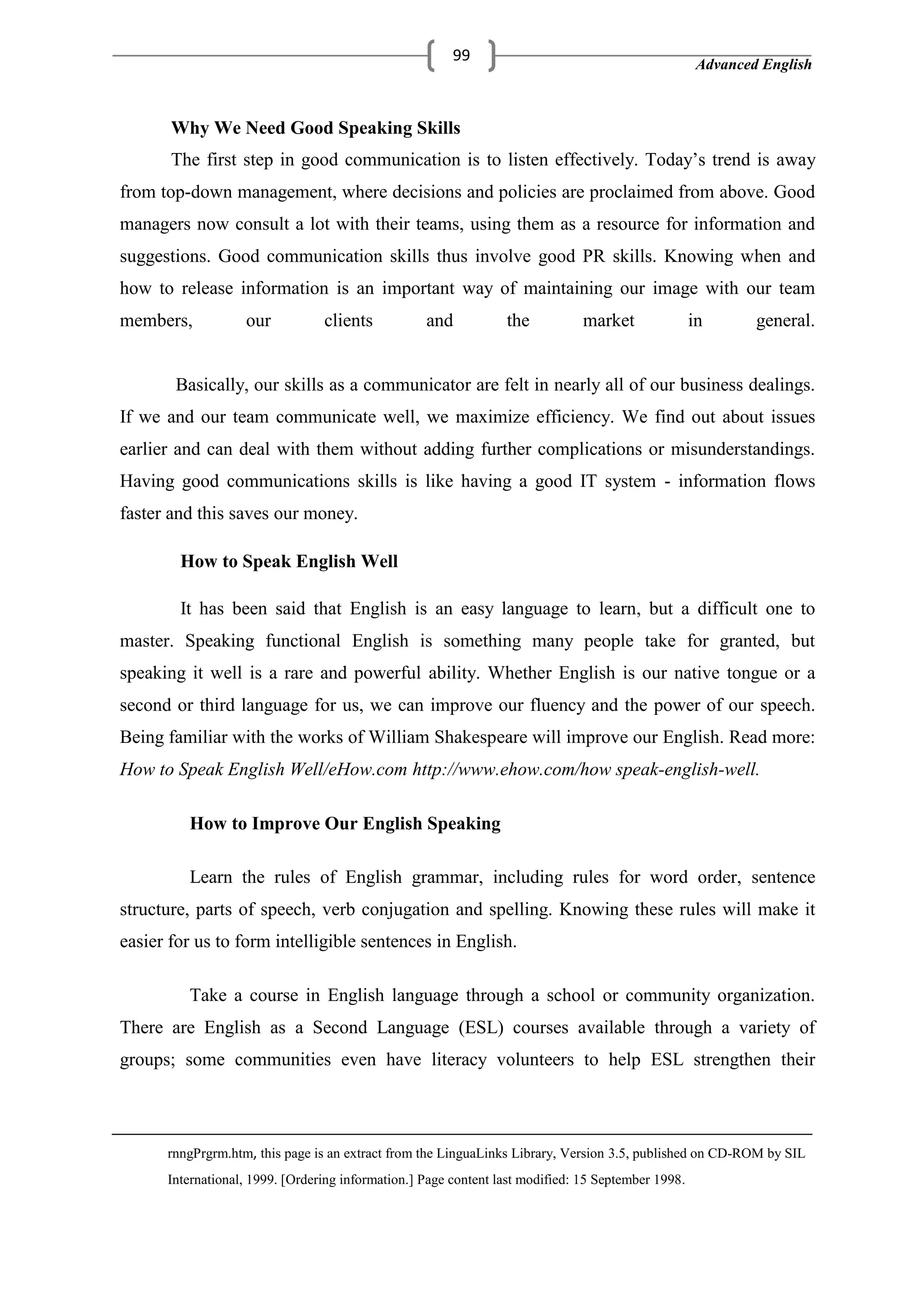 Advanced English
99
Why We Need Good Speaking Skills
The first step in good communication is to listen effectively. Today‘s trend is away
from top-down management, where decisions and policies are proclaimed from above. Good
managers now consult a lot with their teams, using them as a resource for information and
suggestions. Good communication skills thus involve good PR skills. Knowing when and
how to release information is an important way of maintaining our image with our team
members, our clients and the market in general.
Basically, our skills as a communicator are felt in nearly all of our business dealings.
If we and our team communicate well, we maximize efficiency. We find out about issues
earlier and can deal with them without adding further complications or misunderstandings.
Having good communications skills is like having a good IT system - information flows
faster and this saves our money.
How to Speak English Well
It has been said that English is an easy language to learn, but a difficult one to
master. Speaking functional English is something many people take for granted, but
speaking it well is a rare and powerful ability. Whether English is our native tongue or a
second or third language for us, we can improve our fluency and the power of our speech.
Being familiar with the works of William Shakespeare will improve our English. Read more:
How to Speak English Well/eHow.com http://www.ehow.com/how speak-english-well.
How to Improve Our English Speaking
Learn the rules of English grammar, including rules for word order, sentence
structure, parts of speech, verb conjugation and spelling. Knowing these rules will make it
easier for us to form intelligible sentences in English.
Take a course in English language through a school or community organization.
There are English as a Second Language (ESL) courses available through a variety of
groups; some communities even have literacy volunteers to help ESL strengthen their
rnngPrgrm.htm, this page is an extract from the LinguaLinks Library, Version 3.5, published on CD-ROM by SIL
International, 1999. [Ordering information.] Page content last modified: 15 September 1998.
 