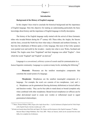 Advanced English
1
Chapter 1
Introduction
Background of the History of English Language
In this chapter I have tried to conclude the historical background and the importance
of English language. Here this objective for making an understanding particularly the basic
knowledge about history and the importance of English language in briefly description.
The history of the English language really started with the arrival of three Germanic
tribes who invaded Britain during the 5th
century AD. These tribes, the Angles, the Saxons
and the Jutes, crossed the North Sea from what today is Denmark and northern Germany. At
that time the inhabitants of Britain spoke a Celtic language. But most of the Celtic speakers
were pushed west and north by the invaders - mainly into what is now Wales, Scotland and
Ireland. The Angles came from "Englaland" and their language was called "Englisc" - from
which the words "England" and "English" are derived.
1
Language is a conventional, arbitrary system of sounds used for communication in a
human linguistic community. Language is a system at many levels, including the following:
2
Phonemic: Phonemes are the smallest meaningless components that
constitute the sound system of a language.
Morphemic: Morphemes are the smallest meaningful components of a
language. For example, the word cats consists of two morphemes, {cat} and {-
s}. Morphemes can be grammatical (having dictionary definitions) or lexical (affixes
and function words). They can be free (able to stand alone) or bound (complete only
when combined with other morphemes. Bound lexical morphemes (or affixes) can be
either derivational (used to create new words) or inflectional (used to signal
grammatical relationships).
1 a b
Shore, Thomas William (1906), Origin of the Anglo-Saxon Race – A of the Settlement of England and the Tribal Origin
of the English People (1nd ed.), London, pp. 3, 393.
2
All notes are loosely drawn from Pyles and Algeo's The Origins and Development of the English Language, 5th
edition,
Harcourt Brace College Publishers, New York, 2005. Please see Sources, which can be accessed from the main
lobby, for a complete list of references.
 