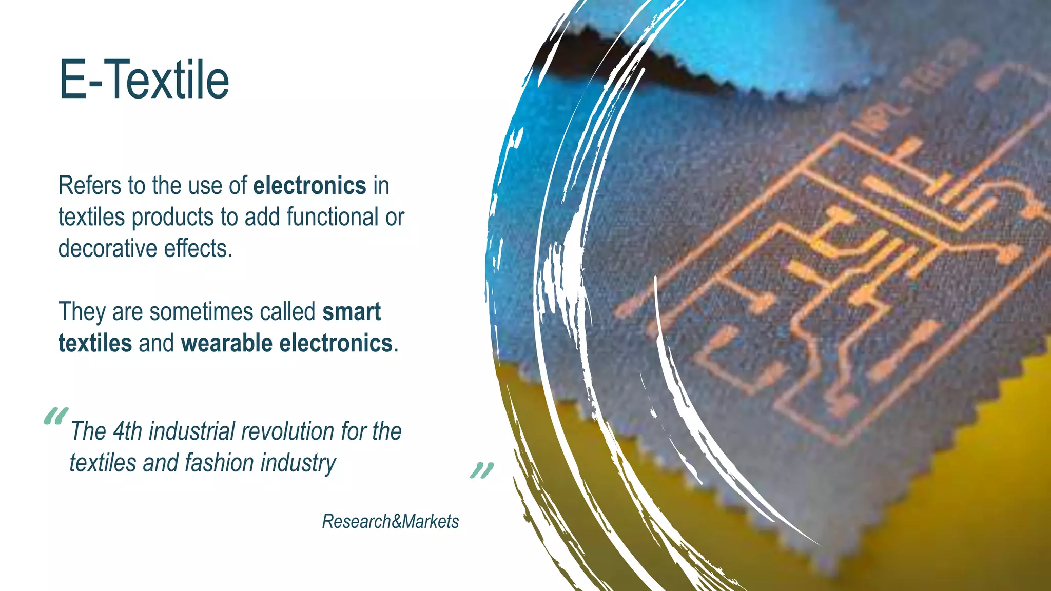 E-Textile
Refers to the use of electronics in
textiles products to add functional or
decorative effects.
They are sometimes called smart
textiles and wearable electronics.
The 4th industrial revolution for the
textiles and fashion industry
Research&Markets
“
 