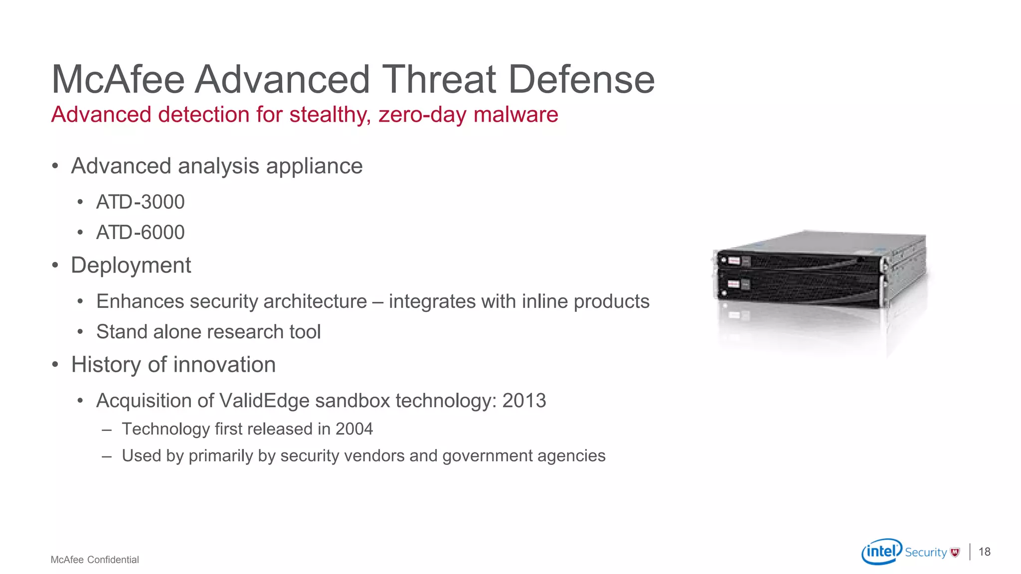 McAfee Confidential
Advanced detection for stealthy, zero-day malware
• Advanced analysis appliance
• ATD-3000
• ATD-6000
• Deployment
• Enhances security architecture – integrates with inline products
• Stand alone research tool
• History of innovation
• Acquisition of ValidEdge sandbox technology: 2013
– Technology first released in 2004
– Used by primarily by security vendors and government agencies
18
McAfee Advanced Threat Defense
 