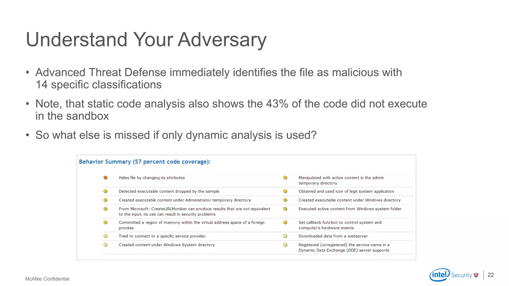 McAfee Confidential
Understand Your Adversary
• Advanced Threat Defense immediately identifies the file as malicious with
14 specific classifications
• Note, that static code analysis also shows the 43% of the code did not execute
in the sandbox
• So what else is missed if only dynamic analysis is used?
22
 