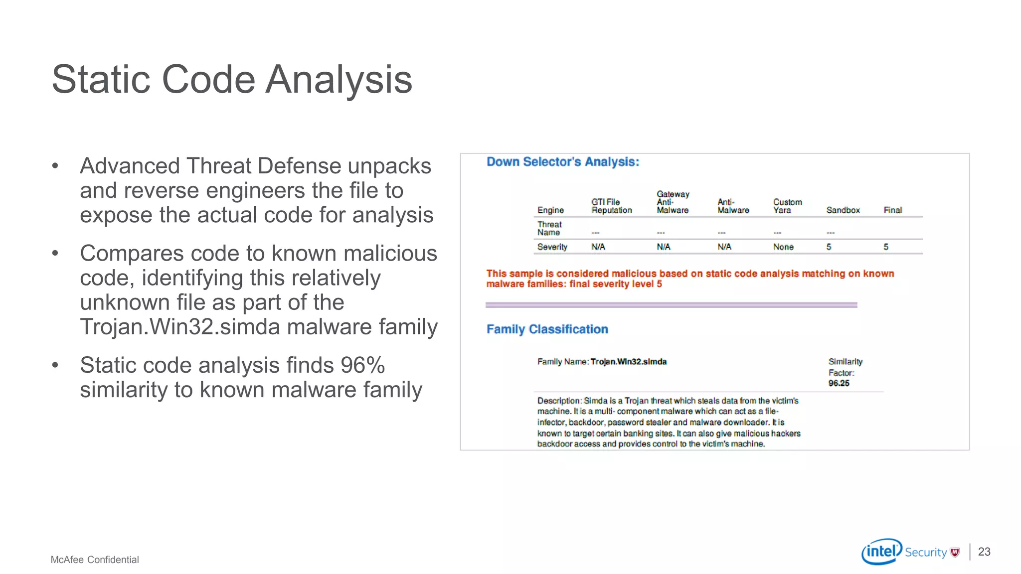McAfee Confidential
Static Code Analysis
• Advanced Threat Defense unpacks
and reverse engineers the file to
expose the actual code for analysis
• Compares code to known malicious
code, identifying this relatively
unknown file as part of the
Trojan.Win32.simda malware family
• Static code analysis finds 96%
similarity to known malware family
23
 