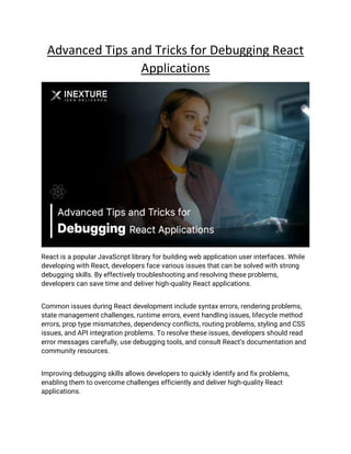 Advanced Tips and Tricks for Debugging React
Applications
React is a popular JavaScript library for building web application user interfaces. While
developing with React, developers face various issues that can be solved with strong
debugging skills. By effectively troubleshooting and resolving these problems,
developers can save time and deliver high-quality React applications.
Common issues during React development include syntax errors, rendering problems,
state management challenges, runtime errors, event handling issues, lifecycle method
errors, prop type mismatches, dependency conflicts, routing problems, styling and CSS
issues, and API integration problems. To resolve these issues, developers should read
error messages carefully, use debugging tools, and consult React’s documentation and
community resources.
Improving debugging skills allows developers to quickly identify and fix problems,
enabling them to overcome challenges efficiently and deliver high-quality React
applications.
 