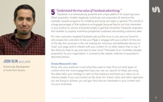 9Copyright © 2010–2014 Simply Measured, Inc. All Rights Reserved.
“Understand the true value of Facebook advertising.”
Facebook is a tremendously powerful and unique platform for acquiring users.
Other acquisition models negatively incentivize user acquisition & retention (for
example, rewards programs for installing and trying new apps or games). This results in
a large percentage of that audience un-engaged because they’re not truly interested
in your product or service and joined simply to get that tchotchke. Facebook empowers
the marketer to properly incentivize prospective customers and existing customers alike.
For new customers, targeted Facebook ads put the onus on you and your brand to
sell prospective customers to like your Page or engage with your content. At the end
of the day, the consumer is the one making the conscious and deliberate decision to
“Like” your page and/or interact with your content for no other reason than to say, “I
like what you have to say, and want to hear more.” That leads to an incredibly valuable
proposition for your organization, in contrast to the weaker methods of acquisition I
described before.
Simply Measured’s take
Know who your audience is and what they want to hear. Find out what types of
content drive the most engagement (you can use our reports for that), and using
this data, tailor your strategy to cater to that audience and build your status as an
industry leader. If you use content as the driver for “Likes,” clicks and other objectives
you are trying to achieve, you will gain fans that are interested in your content and
not your incentives.
5
JOSH OLIN @JD_2020
Community Development
at Turtle Rock Studios
 