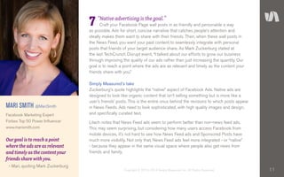 11Copyright © 2010–2014 Simply Measured, Inc. All Rights Reserved.
“Native advertising is the goal.”
Craft your Facebook Page wall posts in as friendly and personable a way
as possible. Aim for short, concise narrative that catches people’s attention and
ideally makes them want to share with their friends. Then, when these wall posts in
the News Feed, you want your paid content to seamlessly integrate with personal
posts that friends of your target audience share. As Mark Zuckerburg stated at
the last TechCrunch Disrupt event, “I talked about our efforts to grow our business
through improving the quality of our ads rather than just increasing the quantity. Our
goal is to reach a point where the ads are as relevant and timely as the content your
friends share with you.”
Simply Measured’s take
Zuckerburg’s quote highlights the “native” aspect of Facebook Ads. Native ads are
designed to look like organic content that isn’t selling something but is more like a
user’s friends’ posts. This is the entire onus behind the revisions to which posts appear
in News Feeds. Ads need to look sophisticated, with high quality images and design,
and specifically curated text.
Lilach notes that News Feed ads seem to perform better than non-news feed ads.
This may seem surprising, but considering how many users access Facebook from
mobile devices, it’s not hard to see how News Feed ads and Sponsored Posts have
much more visibility. Not only that, News Feed ads feel more integrated - or “native”
- because they appear in the same visual space where people also get news from
friends and family.
MARI SMITH @MariSmith
Facebook Marketing Expert
Forbes Top 50 Power Influencer
www.marismith.com
7
Our goal is to reach a point
where the ads are as relevant
and timely as the content your
friends share with you.
- Mari, quoting Mark Zuckerburg
 