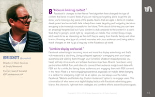 12Copyright © 2010–2014 Simply Measured, Inc. All Rights Reserved.
“Focus on amazing content.”
Facebook’s changes to their News Feed algorithm have changed the type of
content that lands in users’ feeds. If you are relying on targeting alone to get the job
done, you’re missing a big piece of the puzzle. Teams that are agile in terms of creative
development and armed with data to help them make targeting and budgeting decisions
are going to be incredibly successful in the future. Think about it this way, you can have
an amazingly-targeted ad, but if your content is dull compared to the content in a user’s
feed, they’re going to scroll right by - especially on mobile. Your content (copy, image,
etc.) needs to be as interesting as the stuff they’re seeing from friends, family, and other
brands. Knowing what type of content resonates with your audiences and being able to
make changes on the fly go a long way in the Facebook ad world.
“Combine display and social.”
Facebook advertising is becoming more and more like display advertising, and that’s
not necessarily a bad thing. Using a stepped approach to engaging with your target
audiences and walking them through your funnel (or whatever-shaped process you
have) will help drive results and achieve business objectives. Brands have been using
partners like AdRoll, Turn, and others to connect their audience insights and data with
FBX ads for a while, but taking those audiences and engaging them with FBX content
in the News Feed is a more engaging experience, especially on mobile. When bringing
in a partner for retargeting might not be an option, you can always use the native
Facebook “Website and Mobile App Custom Audiences” option to re-engage users. This
combination of what were once digital display tactics with Facebook advertising gives
brands the chance to right-set their strategies and combine efforts toward business goals.
RON SCHOTT @ronschott
Director of Client Services
at Simply Measured
Former Head of Social at
IGP Mediabrands UK
8
 