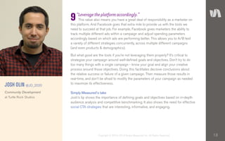13Copyright © 2010–2014 Simply Measured, Inc. All Rights Reserved.
“Leverage the platform accordingly.”
This value also means you have a great deal of responsibility as a marketer on
this platform. And Facebook goes that extra mile to provide us with the tools we
need to succeed at that job. For example, Facebook gives marketers the ability to
track multiple different ads within a campaign and adjust spending parameters
accordingly based on which ads are performing better. This allows you to A/B test
a variety of different strategies concurrently, across multiple different campaigns
(and even products & demographics).
But what good are the tools if you’re not leveraging them properly? It’s critical to
strategize your campaign around well-defined goals and objectives. Don’t try to do
too many things with a single campaign - know your goal and align your creative
process around those objectives. Doing this facilitates decisive conclusions about
the relative success or failure of a given campaign. Then measure those results in
real-time, and don’t be afraid to modify the parameters of your campaign as needed
to maximize its effectiveness.
Simply Measured’s take
Josh’s tip shows the importance of defining goals and objectives based on in-depth
audience analysis and competitive benchmarking. It also shows the need for effective
social CTA strategies that are interesting, informative, and engaging.
9
JOSH OLIN @JD_2020
Community Development
at Turtle Rock Studios
 