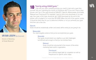 14Copyright © 2010–2014 Simply Measured, Inc. All Rights Reserved.
“Start by setting SMART goals.”
	 Like with any other marketing activity, you need to start with a goal. Ask
yourself “why am I spending this money on Facebook ads?” If you don’t have a clear
answer, don’t do it. Your goal should be S.M.A.R.T.: Specific, Measureable, Actionable,
Relevant and Time-bound. For example, I want to drive more downloads of my new
app. Your goal, in this case, should be: get 1,000 downloads by the end of the
quarter with a budget of no more than $10,000. When the end of the quarter comes,
it should be fairly easy for you to determine whether or not you achieved your goal.
And then set a new one.
URI BAR-JOSEPH @uribarjoseph
Director of Marketing
at Simply Measured
10
Goals should be simplistically written and clearly define what you are going to do.
Specific
You need tangible evidence that you’ve accomplished your goals.
Measurable
Your goals should stretch you slightly so you feel challenged,
but defined well enough so that you can achieve them.
Attainable
Goals should be instrumental to the mission of the entire
marketing team and/or organization.
Relevant
Set a definite target date for completion as well as
frequencies for specific action steps.
Time-bound
 