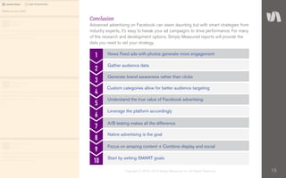15Copyright © 2010–2014 Simply Measured, Inc. All Rights Reserved.
Conclusion
Advanced advertising on Facebook can seem daunting but with smart strategies from
industry experts, it’s easy to tweak your ad campaigns to drive performance. For many
of the research and development options, Simply Measured reports will provide the
data you need to set your strategy.
1
2
3
4
5
6
7
8
9
10
News Feed ads with photos generate more engagement
Gather audience data
Generate brand awareness rather than clicks
Custom categories allow for better audience targeting
Understand the true value of Facebook advertising
Leverage the platform accordingly
A/B testing makes all the difference
Native advertising is the goal
Focus on amazing content + Combine display and social
Start by setting SMART goals
 