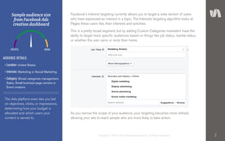 2Copyright © 2010–2014 Simply Measured, Inc. All Rights Reserved.
Facebook’s Interest targeting currently allows you to target a wide section of users
who have expressed an interest in a topic. The Interests targeting algorithm looks at
Pages these users like, their interests and activities.
This is a pretty broad segment, but by adding Custom Categories marketers have the
ability to target more specific audiences based on things like job status, marital status,
or whether the user owns or rents their home.
As you narrow the scope of your audience, your targeting becomes more refined,
allowing your ads to reach people who are more likely to take action.
The Ads platform even lets you bid
on objectives, clicks, or impressions,
determining how your budget is
allocated and which users your
content is served to.
Sample audience size
from Facebook Ads
creation dashboard
AUDIENCE DETAILS:
• Location: United States
• Interests: Marketing or Social Marketing
• Category: Broad categories management,	
Sales, Small business page owners or 	
Event creators
SPECIFIC BROAD
 