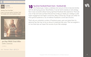 4Copyright © 2010–2014 Simply Measured, Inc. All Rights Reserved.
Tips from Facebook Power Users - Facebook Ads
As a media buyer, it takes a relatively short amount of time to become familiar
with the ads buying process. Nevertheless, it can be hard to develop an ads strategy
that is truly successful without having significant Facebook Ads experience. There are
a ton of tips and tricks out there that promise to help you tweak your strategy to yield
higher engagement and higher conversions. Many of those tips, though, are written for
more general audiences or do not address Facebook’s current ads structure.
That’s why we contacted a number of Facebook power users and asked them for
advanced tips that may not be as obvious to seasoned Ads users. Then we weighed in
on how these tips can impact the success of your Ads campaign.
10
 