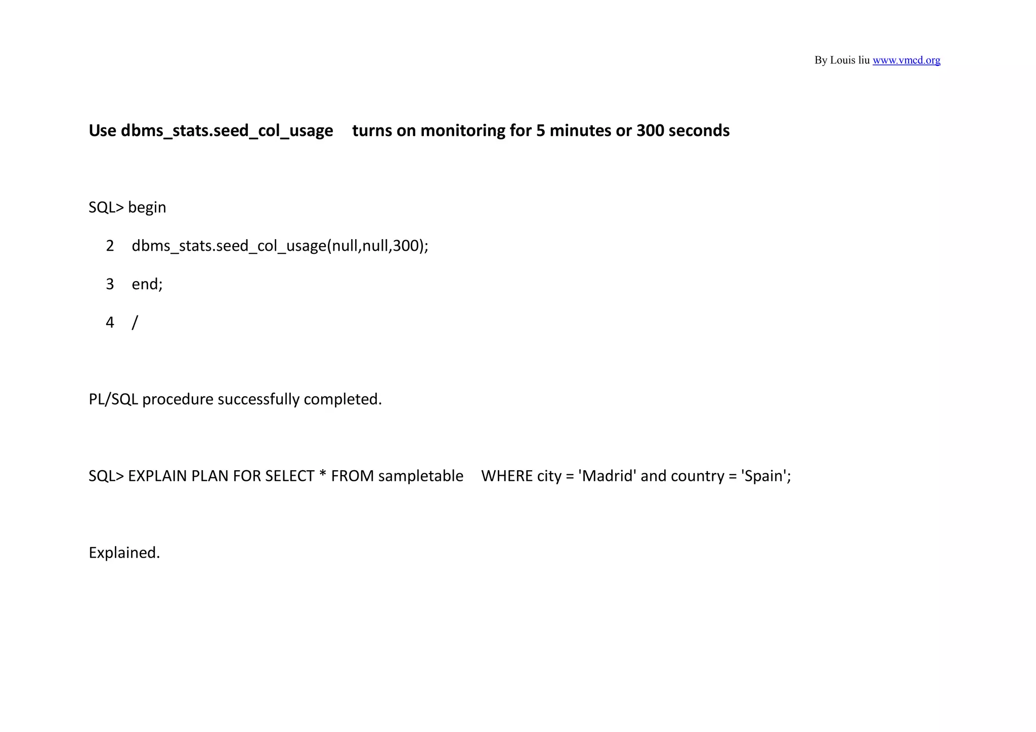 By Louis liu www.vmcd.org
Use dbms_stats.seed_col_usage turns on monitoring for 5 minutes or 300 seconds
SQL> begin
2 dbms_stats.seed_col_usage(null,null,300);
3 end;
4 /
PL/SQL procedure successfully completed.
SQL> EXPLAIN PLAN FOR SELECT * FROM sampletable WHERE city = 'Madrid' and country = 'Spain';
Explained.
 