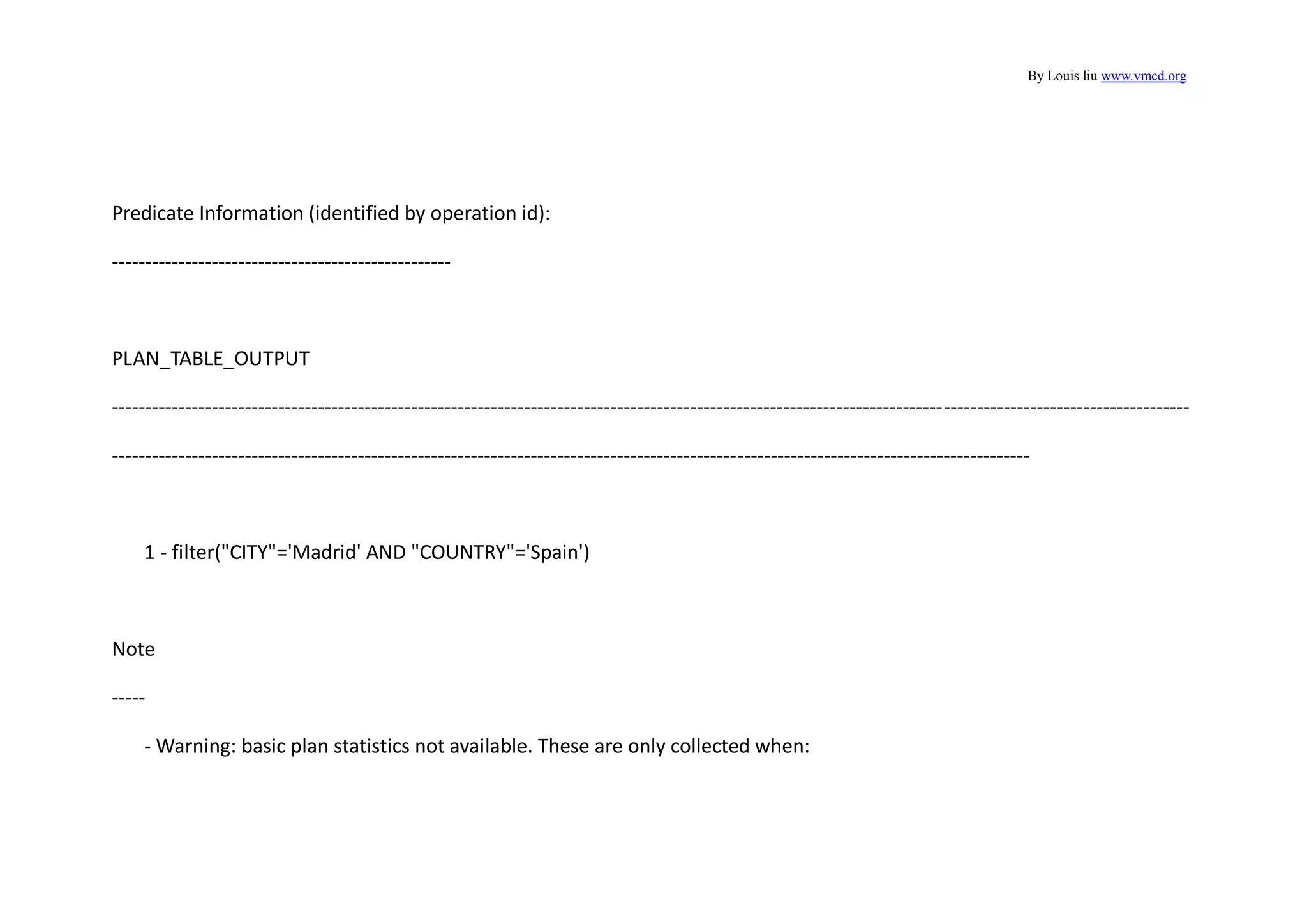 By Louis liu www.vmcd.org
Predicate Information (identified by operation id):
---------------------------------------------------
PLAN_TABLE_OUTPUT
------------------------------------------------------------------------------------------------------------------------------------------------------------------
------------------------------------------------------------------------------------------------------------------------------------------
1 - filter("CITY"='Madrid' AND "COUNTRY"='Spain')
Note
-----
- Warning: basic plan statistics not available. These are only collected when:
 