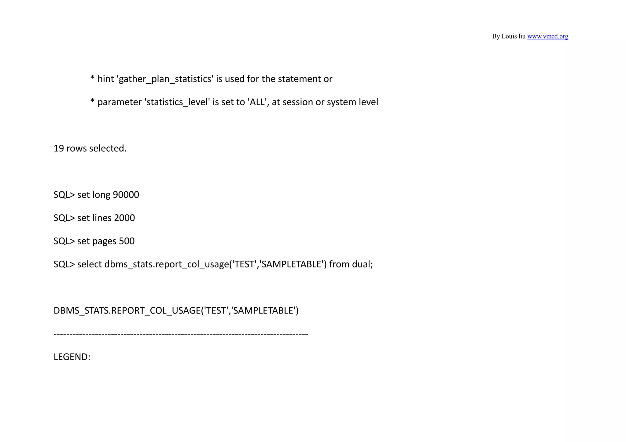 By Louis liu www.vmcd.org
* hint 'gather_plan_statistics' is used for the statement or
* parameter 'statistics_level' is set to 'ALL', at session or system level
19 rows selected.
SQL> set long 90000
SQL> set lines 2000
SQL> set pages 500
SQL> select dbms_stats.report_col_usage('TEST','SAMPLETABLE') from dual;
DBMS_STATS.REPORT_COL_USAGE('TEST','SAMPLETABLE')
--------------------------------------------------------------------------------
LEGEND:
 