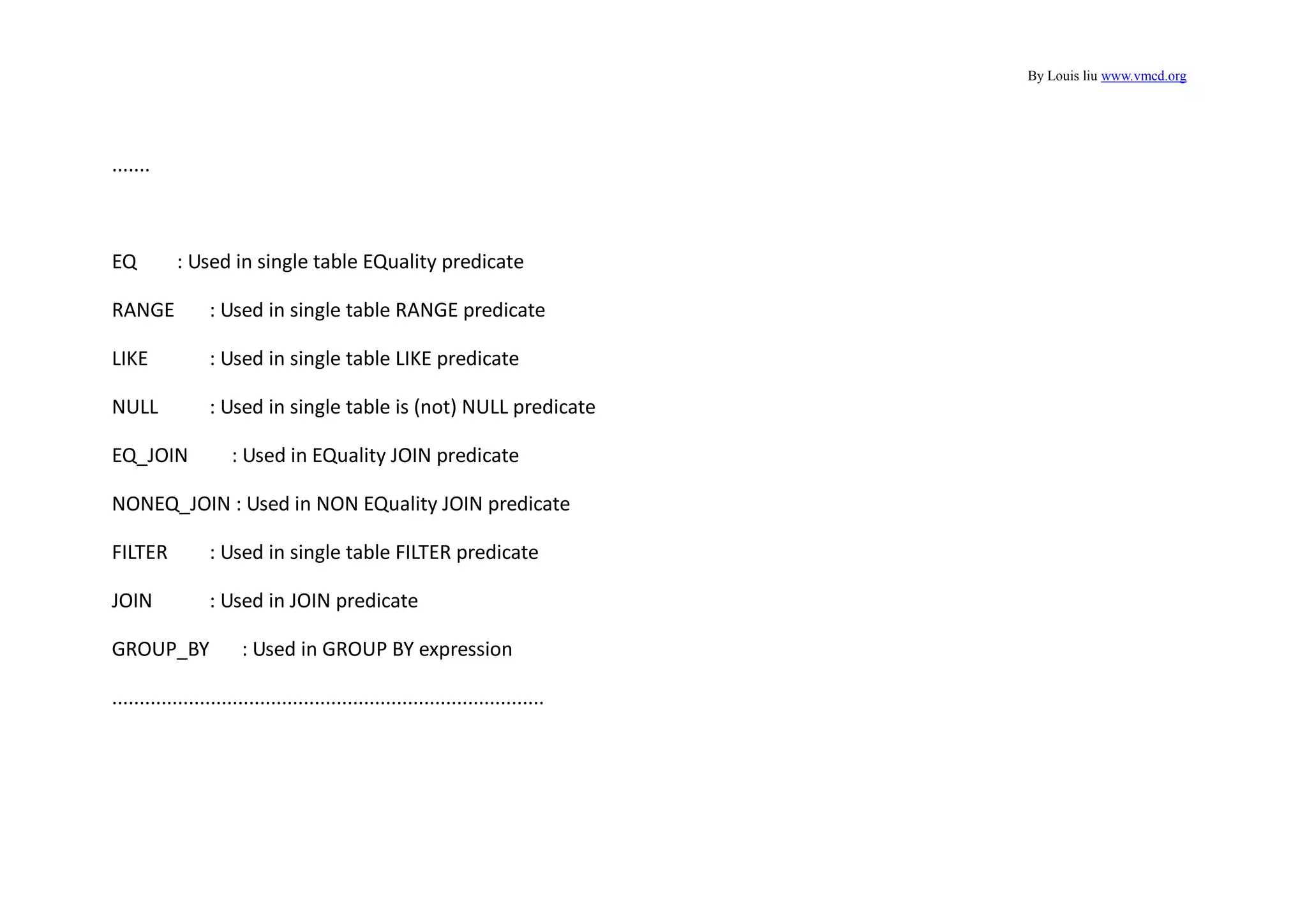 By Louis liu www.vmcd.org
.......
EQ : Used in single table EQuality predicate
RANGE : Used in single table RANGE predicate
LIKE : Used in single table LIKE predicate
NULL : Used in single table is (not) NULL predicate
EQ_JOIN : Used in EQuality JOIN predicate
NONEQ_JOIN : Used in NON EQuality JOIN predicate
FILTER : Used in single table FILTER predicate
JOIN : Used in JOIN predicate
GROUP_BY : Used in GROUP BY expression
...............................................................................
 