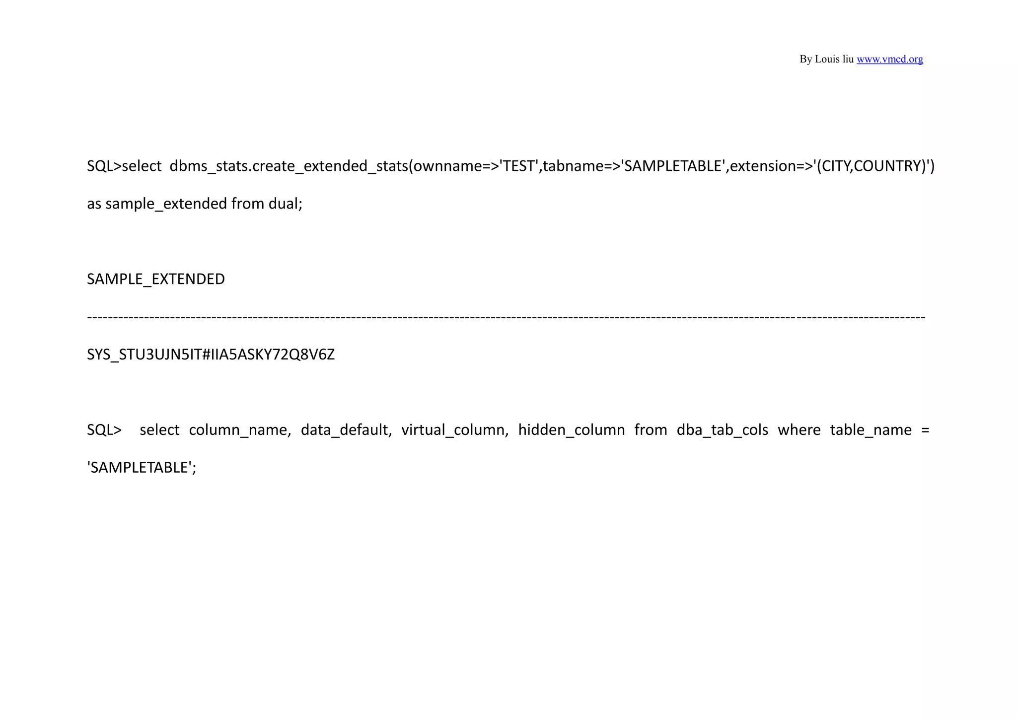 By Louis liu www.vmcd.org
SQL>select dbms_stats.create_extended_stats(ownname=>'TEST',tabname=>'SAMPLETABLE',extension=>'(CITY,COUNTRY)')
as sample_extended from dual;
SAMPLE_EXTENDED
------------------------------------------------------------------------------------------------------------------------------------------------------------------
SYS_STU3UJN5IT#IIA5ASKY72Q8V6Z
SQL> select column_name, data_default, virtual_column, hidden_column from dba_tab_cols where table_name =
'SAMPLETABLE';
 