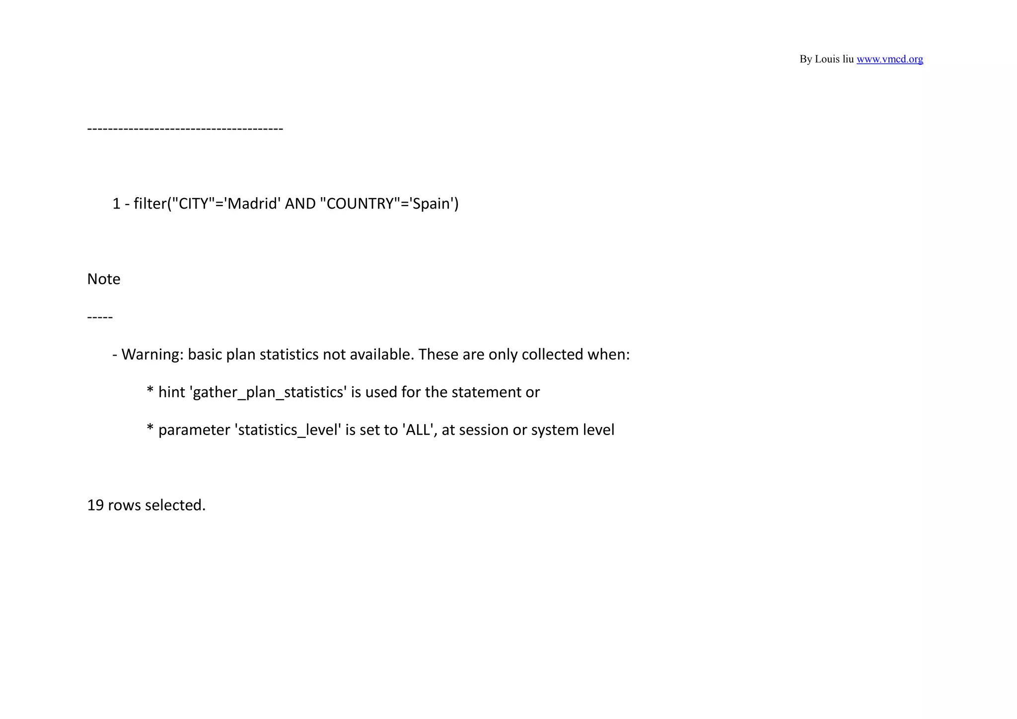 By Louis liu www.vmcd.org
--------------------------------------
1 - filter("CITY"='Madrid' AND "COUNTRY"='Spain')
Note
-----
- Warning: basic plan statistics not available. These are only collected when:
* hint 'gather_plan_statistics' is used for the statement or
* parameter 'statistics_level' is set to 'ALL', at session or system level
19 rows selected.
 