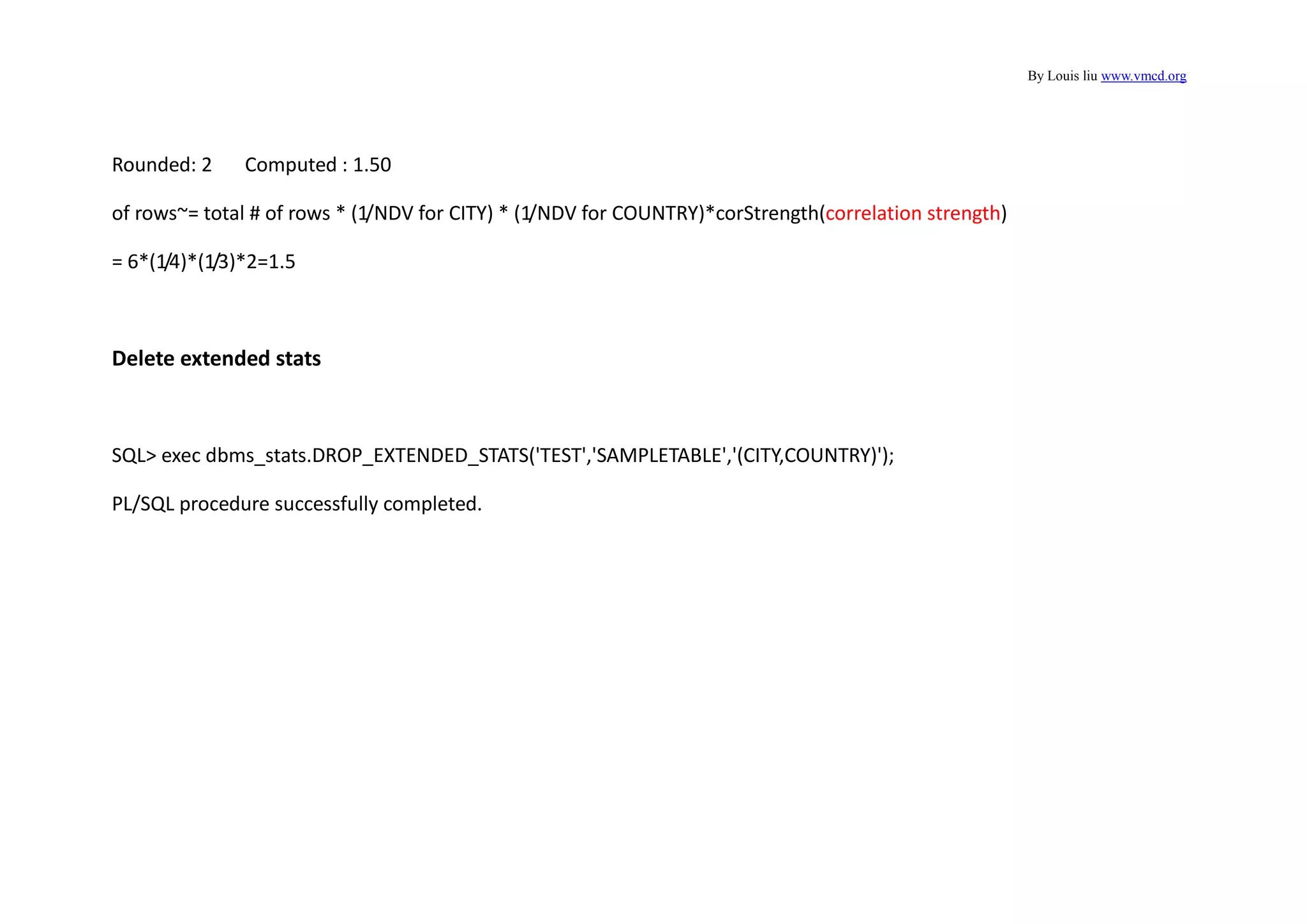 By Louis liu www.vmcd.org
Rounded: 2 Computed : 1.50
of rows~= total # of rows * (1/NDV for CITY) * (1/NDV for COUNTRY)*corStrength(correlation strength)
= 6*(1/4)*(1/3)*2=1.5
Delete extended stats
SQL> exec dbms_stats.DROP_EXTENDED_STATS('TEST','SAMPLETABLE','(CITY,COUNTRY)');
PL/SQL procedure successfully completed.
 