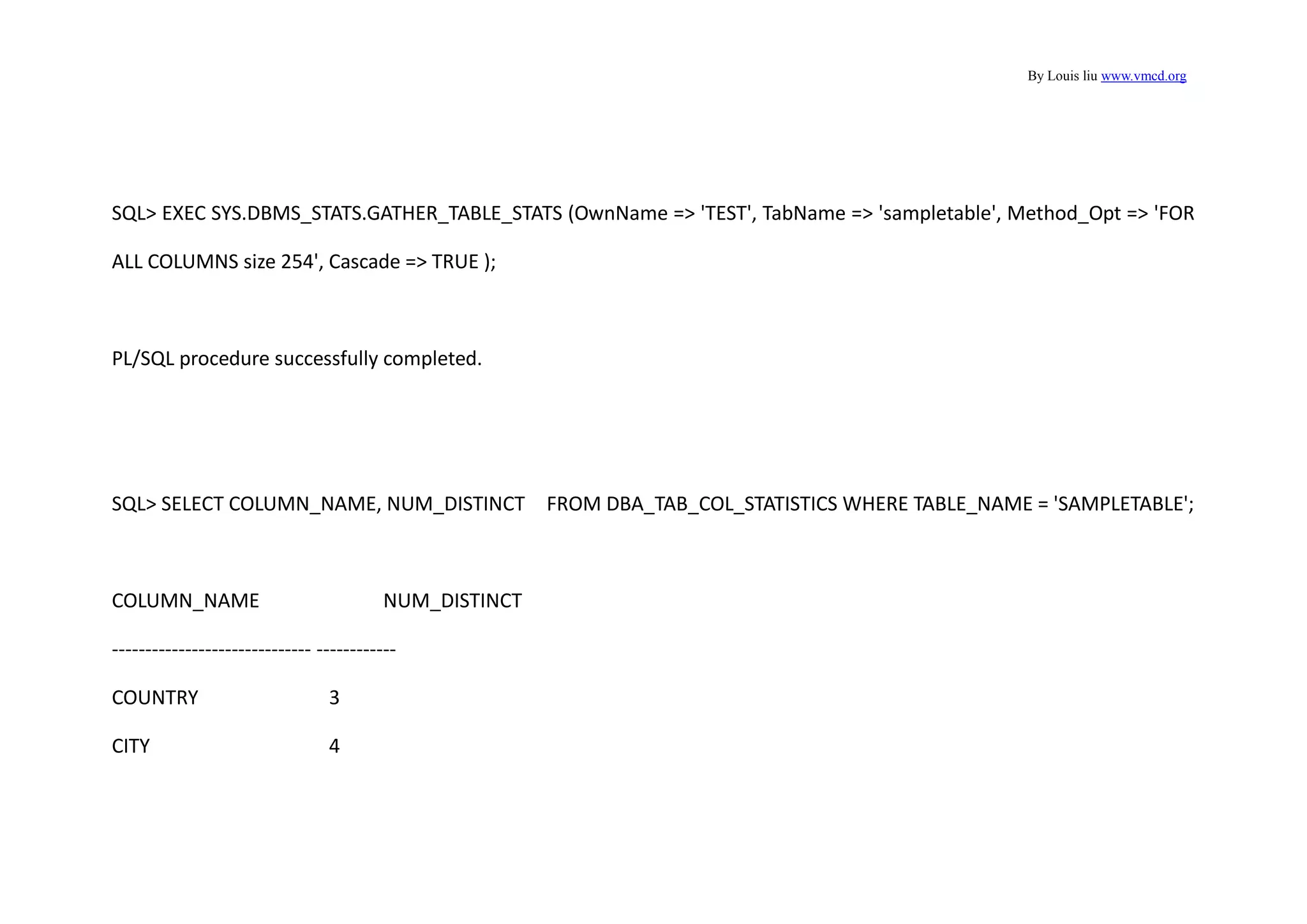 By Louis liu www.vmcd.org
SQL> EXEC SYS.DBMS_STATS.GATHER_TABLE_STATS (OwnName => 'TEST', TabName => 'sampletable', Method_Opt => 'FOR
ALL COLUMNS size 254', Cascade => TRUE );
PL/SQL procedure successfully completed.
SQL> SELECT COLUMN_NAME, NUM_DISTINCT FROM DBA_TAB_COL_STATISTICS WHERE TABLE_NAME = 'SAMPLETABLE';
COLUMN_NAME NUM_DISTINCT
------------------------------ ------------
COUNTRY 3
CITY 4
 