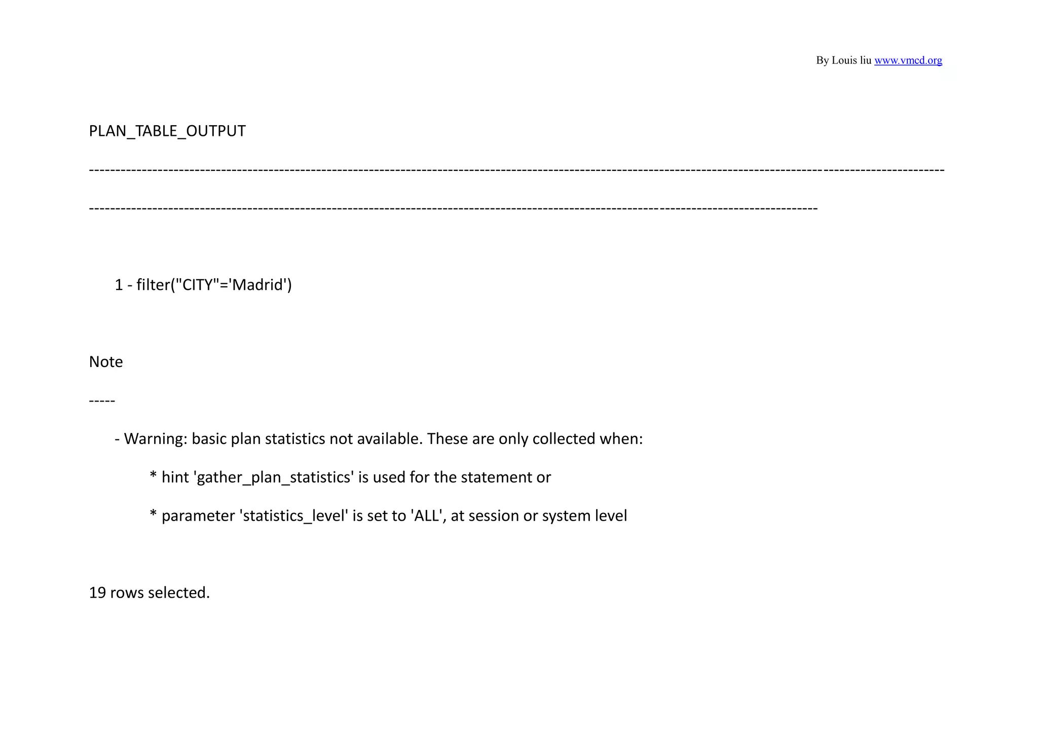 By Louis liu www.vmcd.org
PLAN_TABLE_OUTPUT
------------------------------------------------------------------------------------------------------------------------------------------------------------------
------------------------------------------------------------------------------------------------------------------------------------------
1 - filter("CITY"='Madrid')
Note
-----
- Warning: basic plan statistics not available. These are only collected when:
* hint 'gather_plan_statistics' is used for the statement or
* parameter 'statistics_level' is set to 'ALL', at session or system level
19 rows selected.
 