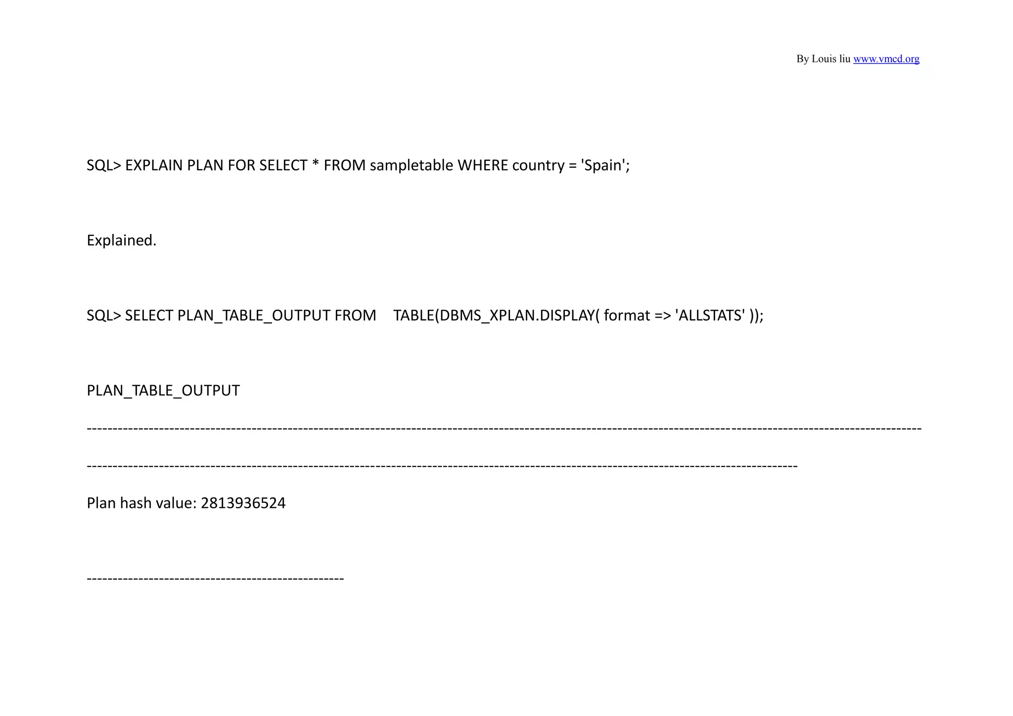 By Louis liu www.vmcd.org
SQL> EXPLAIN PLAN FOR SELECT * FROM sampletable WHERE country = 'Spain';
Explained.
SQL> SELECT PLAN_TABLE_OUTPUT FROM TABLE(DBMS_XPLAN.DISPLAY( format => 'ALLSTATS' ));
PLAN_TABLE_OUTPUT
------------------------------------------------------------------------------------------------------------------------------------------------------------------
------------------------------------------------------------------------------------------------------------------------------------------
Plan hash value: 2813936524
--------------------------------------------------
 
