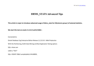 By Louis liu www.vmcd.org
DBMS_STATS Advanced Tips
This article is major to introduce advanced usage of dbms_stats for CG(column group ) of extened statistics.
We start this test on oracle 11.2.0.3 oel5.8 64bit :
Connected to:
Oracle Database 11g Enterprise Edition Release 11.2.0.3.0 - 64bit Production
With the Partitioning, OLAP, Data Mining and Real Application Testing options
SQL> show user
USER is "TEST"
SQL> CREATE TABLE sampletable( id NUMBER,
 