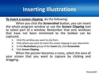 ©ivytarun2017
Inserting Illustrations
To insert a screen clipping, do the following:
When you click the Screenshot button, you can insert
the whole program window or use the Screen Clipping tool
to select part of a window. Remember that only windows
that have not been minimized to the taskbar can be
captured.
1. Click the window you want to clip from.
2. Click where you want to insert the screen clipping in your document.
3. In the Illustrations group of the Insert tab, click Screenshot.
4. Click Screen Clipping.
When the pointer becomes a cross, select the area of
your screen that you want to capture by clicking and
dragging.
 