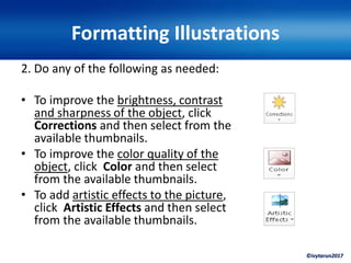 ©ivytarun2017
Formatting Illustrations
2. Do any of the following as needed:
• To improve the brightness, contrast
and sharpness of the object, click
Corrections and then select from the
available thumbnails.
• To improve the color quality of the
object, click Color and then select
from the available thumbnails.
• To add artistic effects to the picture,
click Artistic Effects and then select
from the available thumbnails.
 