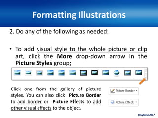 ©ivytarun2017
Formatting Illustrations
2. Do any of the following as needed:
• To add visual style to the whole picture or clip
art, click the More drop-down arrow in the
Picture Styles group;
Click one from the gallery of picture
styles. You can also click Picture Border
to add border or Picture Effects to add
other visual effects to the object.
 