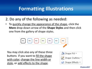 ©ivytarun2017
Formatting Illustrations
2. Do any of the following as needed:
• To quickly change the appearance of the shape, click the
More drop-down arrow of the Shape Styles and then click
one from the gallery of shape styles.
You may click also any of these three
buttons if you want to fill the shape
with color, change the line width or
style, or add effects to the shape.
 
