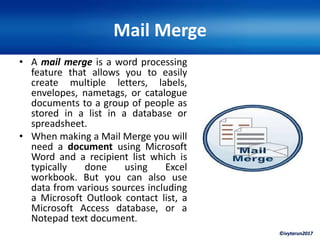 ©ivytarun2017
Mail Merge
• A mail merge is a word processing
feature that allows you to easily
create multiple letters, labels,
envelopes, nametags, or catalogue
documents to a group of people as
stored in a list in a database or
spreadsheet.
• When making a Mail Merge you will
need a document using Microsoft
Word and a recipient list which is
typically done using Excel
workbook. But you can also use
data from various sources including
a Microsoft Outlook contact list, a
Microsoft Access database, or a
Notepad text document.
 