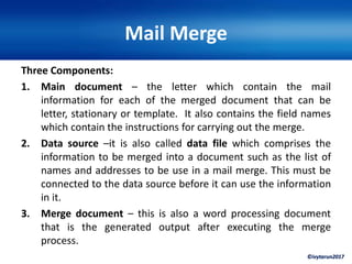 ©ivytarun2017
Mail Merge
Three Components:
1. Main document – the letter which contain the mail
information for each of the merged document that can be
letter, stationary or template. It also contains the field names
which contain the instructions for carrying out the merge.
2. Data source –it is also called data file which comprises the
information to be merged into a document such as the list of
names and addresses to be use in a mail merge. This must be
connected to the data source before it can use the information
in it.
3. Merge document – this is also a word processing document
that is the generated output after executing the merge
process.
 