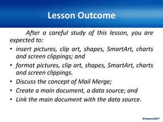 ©ivytarun2017
Lesson Outcome
After a careful study of this lesson, you are
expected to:
• insert pictures, clip art, shapes, SmartArt, charts
and screen clippings; and
• format pictures, clip art, shapes, SmartArt, charts
and screen clippings.
• Discuss the concept of Mail Merge;
• Create a main document, a data source; and
• Link the main document with the data source.
 